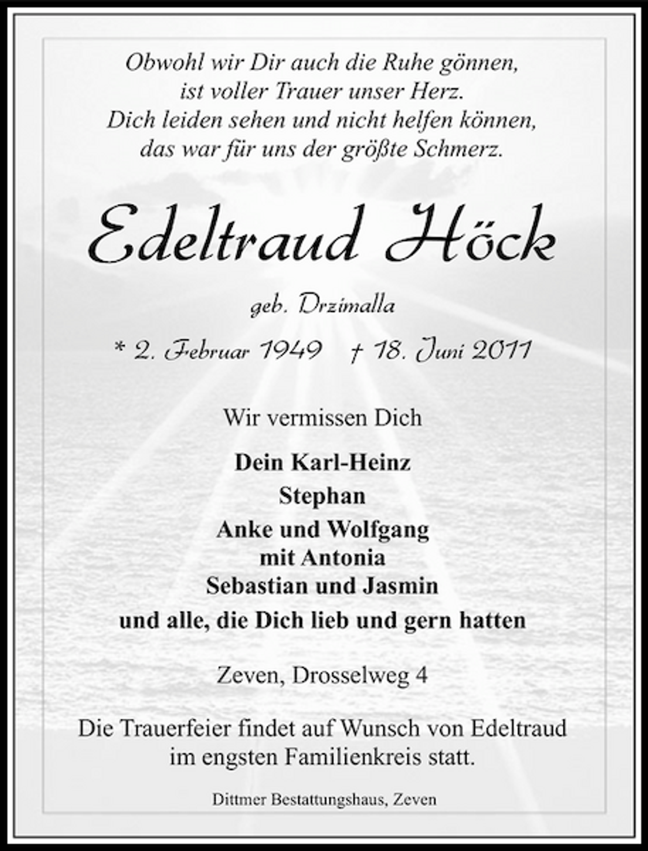 <p>Obwohl wir Dir auch die Ruhe gönnen, ist voller Trauer unser Herz. Dich leiden sehen und nicht helfen können, das war für uns der größte Schmerz.</p><p>Edeltraud Höck<br />geb. Drzimalla * 2. Februar 1949 † 18. Juni 2011<br />Wir vermissen Dich Dein Karl-Heinz Stephan Anke und Wolfgang mit Antonia Sebastian und Jasmin und alle, die Dich lieb und gern hatten Zeven, Drosselweg 4 Die Trauerfeier findet auf Wunsch von Edeltraud im engsten Familienkreis statt.<br />Dittmer Bestattungshaus, Zeven</p>