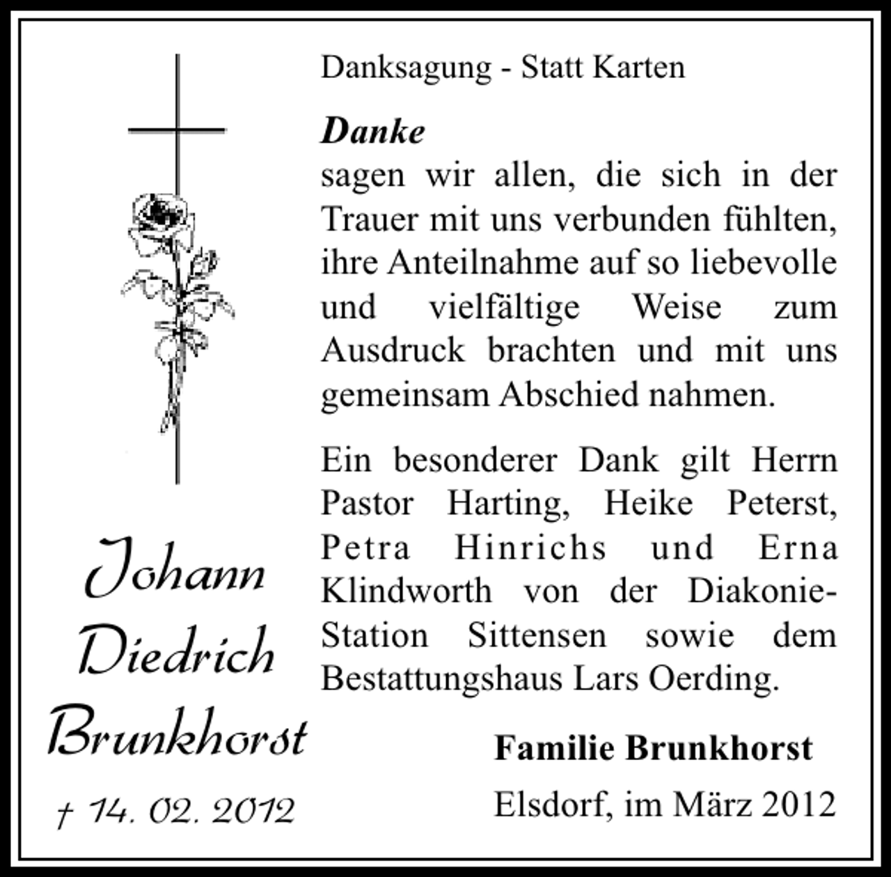 <p>Danksagung - Statt Karten</p>
<p>Danke</p>
<p>sagen wir allen, die sich in der<br />Trauer mit uns verbunden fühlten,<br />ihre Anteilnahme auf so liebevolle<br />und vielfältige Weise zum<br />Ausdruck brachten und mit uns<br />gemeinsam Abschied nahmen.</p>
<p>Johann<br />Diedrich<br />Brunkhorst<br />† 14. 02. 2012</p>
<p>Ein besonderer Dank gilt Herrn<br />Pastor Harting, Heike Peterst,<br />Petra Hinrichs und Erna<br />Klindworth von der DiakonieStation Sittensen sowie dem<br />Bestattungshaus Lars Oerding.</p>
<p>Familie Brunkhorst<br />Elsdorf, im März 2012</p>