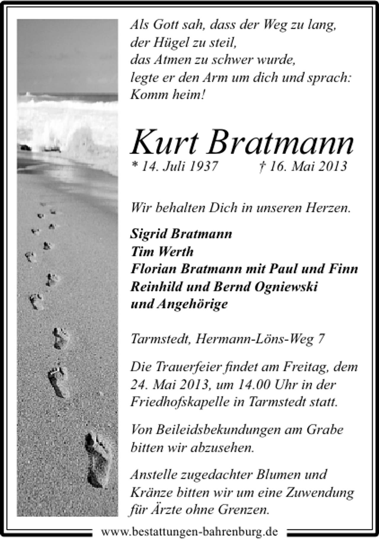 <p>Als Gott sah, dass der Weg zu lang,<br />der Hügel zu steil,<br />das Atmen zu schwer wurde,<br />legte er den Arm um dich und sprach:<br />Komm heim!</p><p>Kurt Bratmann<br />* 14. Juli 1937</p><p>† 16. Mai 2013</p><p>Wir behalten Dich in unseren Herzen.<br />Sigrid Bratmann<br />Tim Werth<br />Florian Bratmann mit Paul und Finn<br />Reinhild und Bernd Ogniewski<br />und Angehörige<br />Tarmstedt, Hermann-Löns-Weg 7<br />Die Trauerfeier ﬁndet am Freitag, dem<br />24. Mai 2013, um 14.00 Uhr in der<br />Friedhofskapelle in Tarmstedt statt.<br />Von Beileidsbekundungen am Grabe<br />bitten wir abzusehen.<br />Anstelle zugedachter Blumen und<br />Kränze bitten wir um eine Zuwendung<br />für Ärzte ohne Grenzen.<br />www.bestattungen-bahrenburg.de</p>