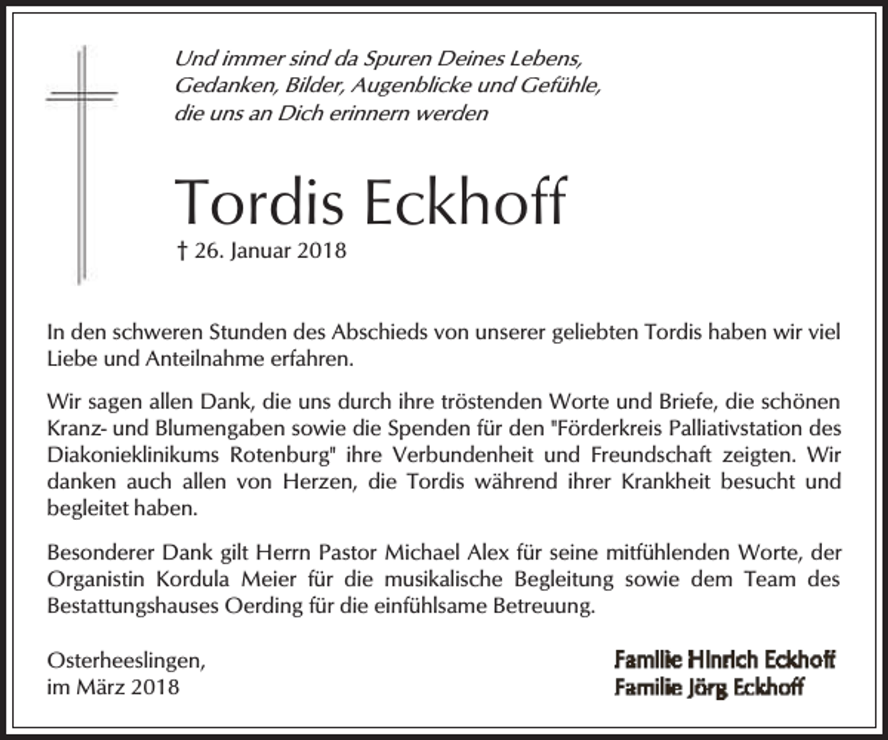 <p>Und immer sind da Spuren Deines Lebens,<br />Gedanken, Bilder, Augenblicke und Gefühle,<br />die uns an Dich erinnern werden</p><p>Tordis Eckhoff<br />† 26. Januar 2018</p><p>In den schweren Stunden des Abschieds von unserer geliebten Tordis haben wir viel<br />Liebe und Anteilnahme erfahren.<br />Wir sagen allen Dank, die uns durch ihre tröstenden Worte und Briefe, die schönen<br />Kranz- und Blumengaben sowie die Spenden für den "Förderkreis Palliativstation des<br />Diakonieklinikums Rotenburg" ihre Verbundenheit und Freundschaft zeigten. Wir<br />danken auch allen von Herzen, die Tordis während ihrer Krankheit besucht und<br />begleitet haben.</p><p>Besonderer Dank gilt Herrn Pastor Michael Alex für seine mitfühlenden Worte, der<br />Organistin Kordula Meier für die musikalische Begleitung sowie dem Team des<br />Bestattungshauses Oerding für die einfühlsame Betreuung.<br />Osterheeslingen,<br />im März 2018</p>