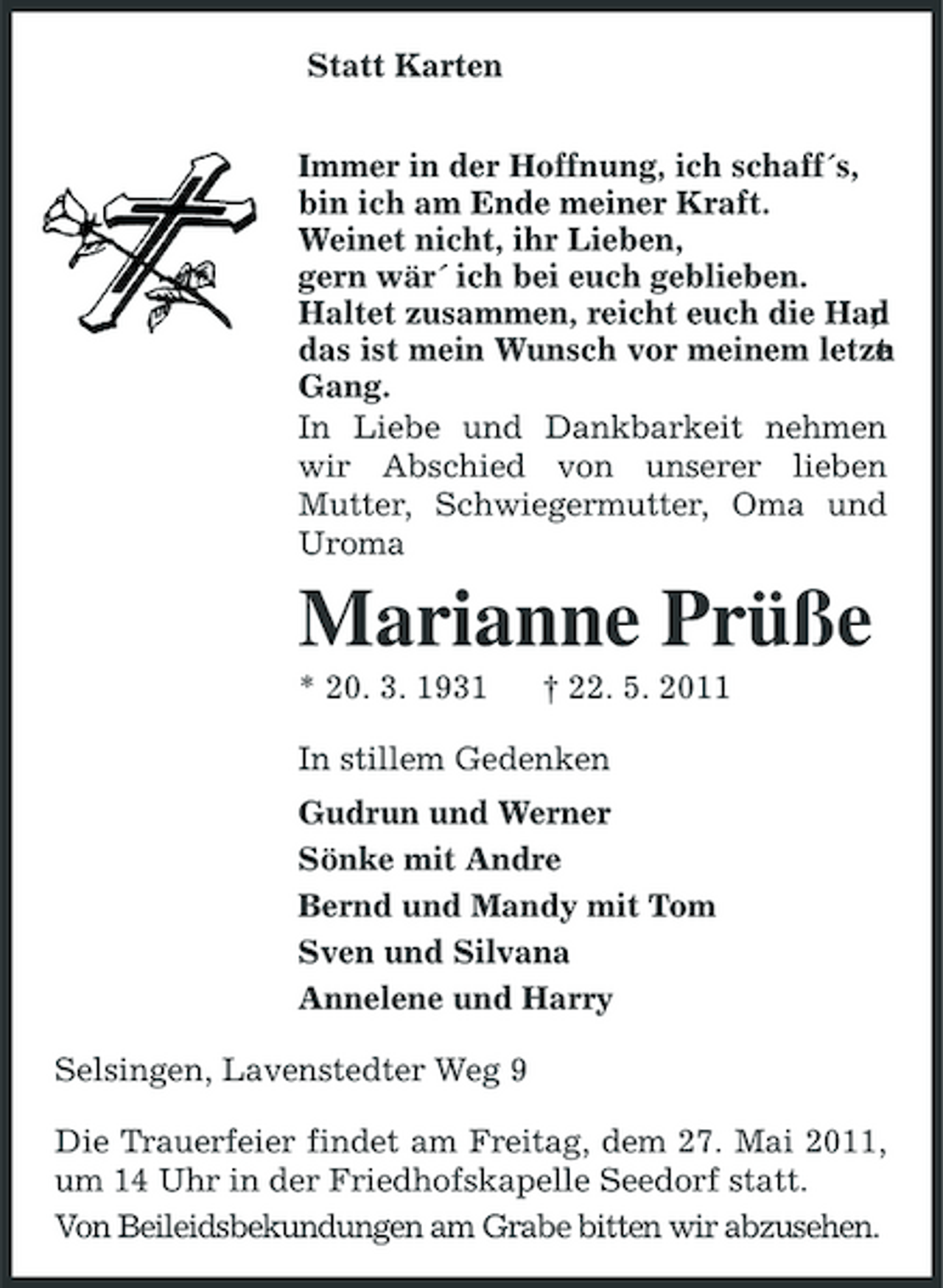 <p>Statt Karten Immer in der Hoffnung, ich schaff´s, bin ich am Ende meiner Kraft. Weinet nicht, ihr Lieben, gern wär´ ich bei euch geblieben. Haltet zusammen, reicht euch die Han , d das ist mein Wunsch vor meinem letzt n e Gang. In Liebe und Dankbarkeit nehmen wir Abschied von unserer lieben Mutter, Schwiegermutter, Oma und Uroma</p><p>Marianne Prüße<br />* 20. 3. 1931 † 22. 5. 2011 In stillem Gedenken Gudrun und Werner Sönke mit Andre Bernd und Mandy mit Tom Sven und Silvana Annelene und Harry Selsingen, Lavenstedter Weg 9 Die Trauerfeier findet am Freitag, dem 27. Mai 2011, um 14 Uhr in der Friedhofskapelle Seedorf statt. Von Beileidsbekundungen am Grabe bitten wir abzusehen.</p>