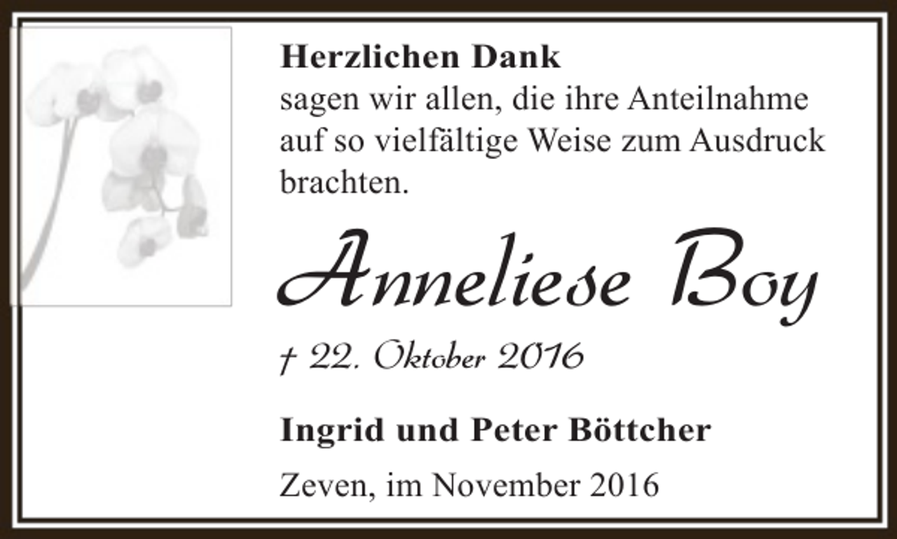 <p>Herzlichen Dank<br />sagen wir allen, die ihre Anteilnahme<br />auf so vielfältige Weise zum Ausdruck<br />brachten.</p><p>Anneliese Boy<br />† 22. Oktober 2016</p><p>Ingrid und Peter Böttcher<br />Zeven, im November 2016</p>