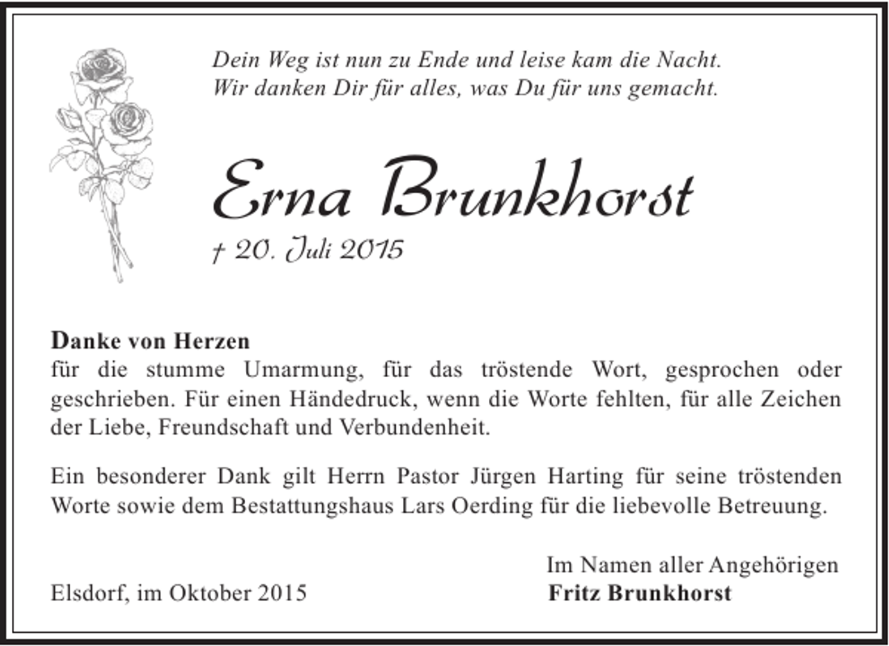<p>Dein Weg ist nun zu Ende und leise kam die Nacht.<br />Wir danken Dir für alles, was Du für uns gemacht.</p><p>Erna Brunkhorst<br />† 20. Juli 2015<br />Danke von Herzen</p><p>für die stumme Umarmung, für das tröstende Wort, gesprochen oder<br />geschrieben. Für einen Händedruck, wenn die Worte fehlten, für alle Zeichen<br />der Liebe, Freundschaft und Verbundenheit.<br />Ein besonderer Dank gilt Herrn Pastor Jürgen Harting für seine tröstenden<br />Worte sowie dem Bestattungshaus Lars Oerding für die liebevolle Betreuung.<br />Elsdorf, im Oktober 2015</p><p>Im Namen aller Angehörigen<br />Fritz Brunkhorst</p>