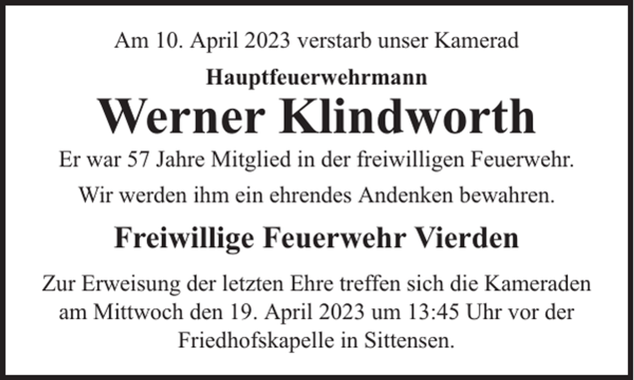 <p>Am 10. April 2023 verstarb unser Kamerad<br />Hauptfeuerwehrmann</p><p>Werner Klindworth</p><p>Er war 57 Jahre Mitglied in der freiwilligen Feuerwehr.<br />Wir werden ihm ein ehrendes Andenken bewahren.</p><p>Freiwillige Feuerwehr Vierden<br />Zur Erweisung der letzten Ehre treffen sich die Kameraden<br />am Mittwoch den 19. April 2023 um 13:45 Uhr vor der<br />Friedhofskapelle in Sittensen.</p>