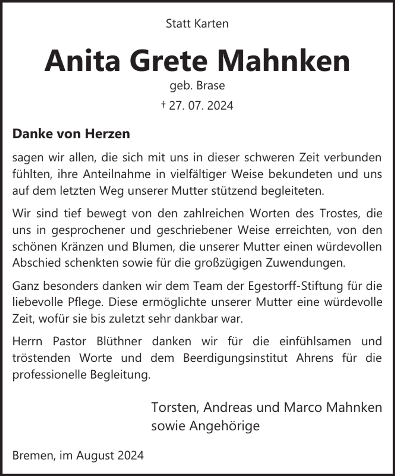 <p>Statt Karten</p><p>Anita Grete Mahnken<br />geb. Brase</p><p>† 27. 07. 2024</p><p>Danke von Herzen<br />sagen wir allen, die sich mit uns in dieser schweren Zeit verbunden<br />fühlten, ihre Anteilnahme in vielfältiger Weise bekundeten und uns<br />auf dem letzten Weg unserer Mutter stützend begleiteten.<br />Wir sind tief bewegt von den zahlreichen Worten des Trostes, die<br />uns in gesprochener und geschriebener Weise erreichten, von den<br />schönen Kränzen und Blumen, die unserer Mutter einen würdevollen<br />Abschied schenkten sowie für die großzügigen Zuwendungen.<br />Ganz besonders danken wir dem Team der Egestorff­Stiftung für die<br />liebevolle Pflege. Diese ermöglichte unserer Mutter eine würdevolle<br />Zeit, wofür sie bis zuletzt sehr dankbar war.<br />Herrn Pastor Blüthner danken wir für die einfühlsamen und<br />tröstenden Worte und dem Beerdigungsinstitut Ahrens für die<br />professionelle Begleitung.</p><p>Torsten, Andreas und Marco Mahnken<br />sowie Angehörige<br />Bremen, im August 2024</p>