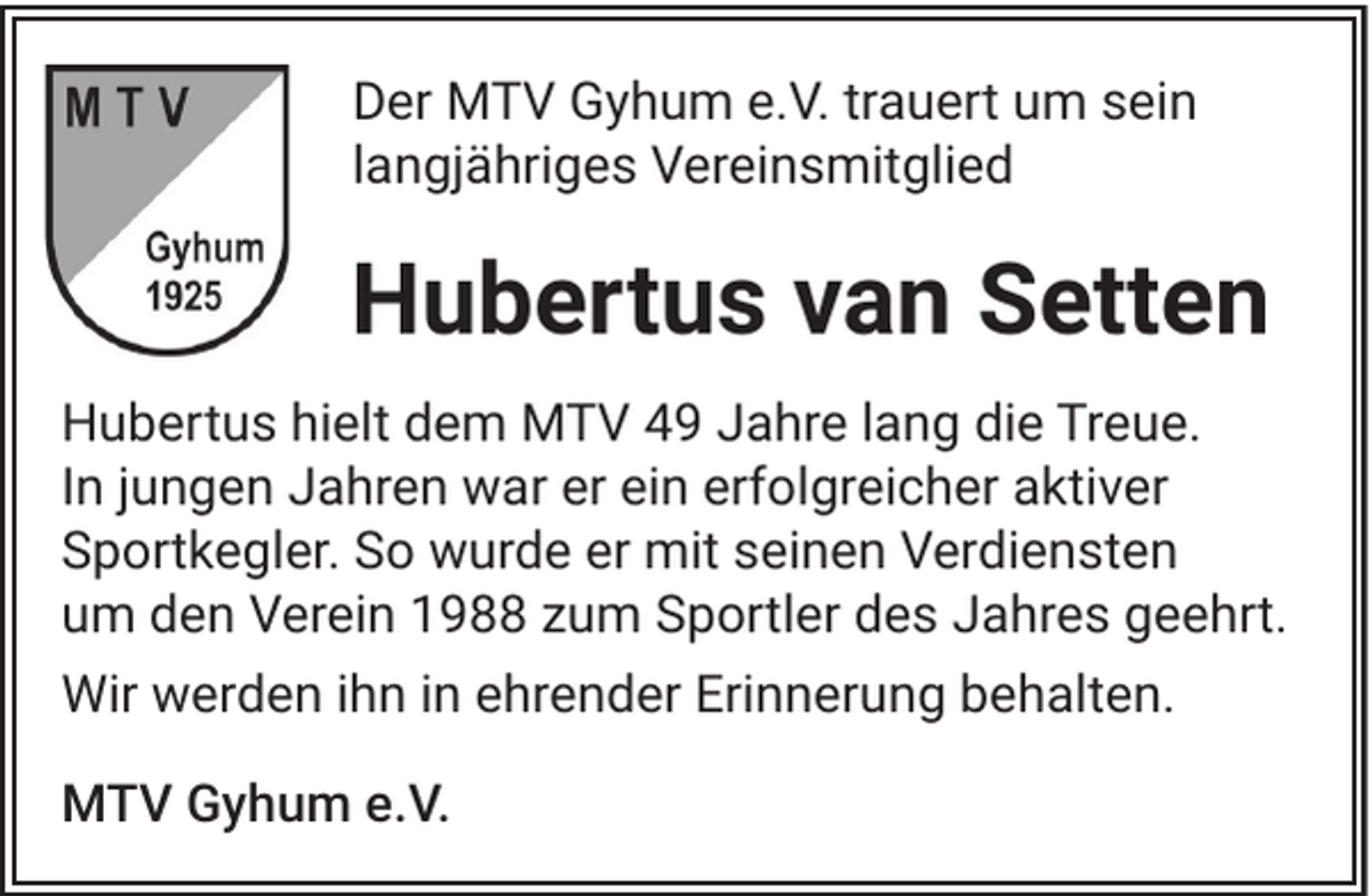 <p>Der MTV Gyhum e.V. trauert um sein<br />langjähriges Vereinsmitglied</p><p>Hubertus van Setten<br />Hubertus hielt dem MTV 49 Jahre lang die Treue.<br />In jungen Jahren war er ein erfolgreicher aktiver<br />Sportkegler. So wurde er mit seinen Verdiensten<br />um den Verein 1988 zum Sportler des Jahres geehrt.<br />Wir werden ihn in ehrender Erinnerung behalten.<br />MTV Gyhum e.V.</p>