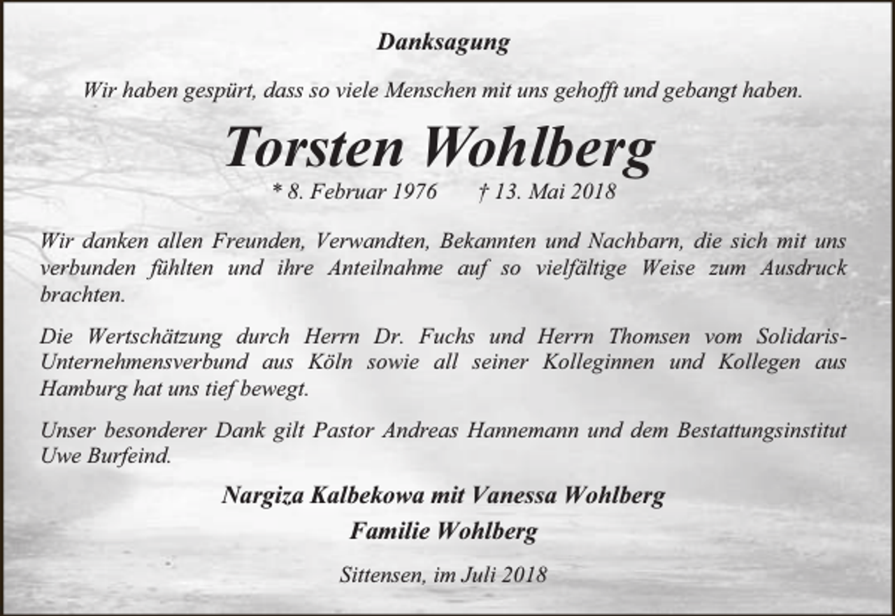 <p>Danksagung<br />Wir haben gespürt, dass so viele Menschen mit uns gehofft und gebangt haben.</p><p>Torsten Wohlberg<br />* 8. Februar 1976</p><p>† 13. Mai 2018</p><p>Wir danken allen Freunden, Verwandten, Bekannten und Nachbarn, die sich mit uns<br />verbunden fühlten und ihre Anteilnahme auf so vielfältige Weise zum Ausdruck<br />brachten.<br />Die Wertschätzung durch Herrn Dr. Fuchs und Herrn Thomsen vom SolidarisUnternehmensverbund aus Köln sowie all seiner Kolleginnen und Kollegen aus<br />Hamburg hat uns tief bewegt.<br />Unser besonderer Dank gilt Pastor Andreas Hannemann und dem Bestattungsinstitut<br />Uwe Burfeind.</p><p>Nargiza Kalbekowa mit Vanessa Wohlberg<br />Familie Wohlberg<br />Sittensen, im Juli 2018</p>