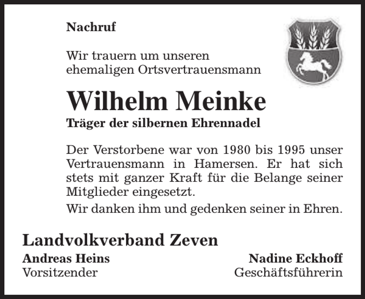 <p>Nachruf<br />Wir trauern um unseren<br />ehemaligen Ortsvertrauensmann</p><p>Wilhelm Meinke<br />Träger der silbernen Ehrennadel</p><p>Der Verstorbene war von 1980 bis 1995 unser<br />Vertrauensmann in Hamersen. Er hat sich<br />stets mit ganzer Kraft für die Belange seiner<br />Mitglieder eingesetzt.<br />Wir danken ihm und gedenken seiner in Ehren.</p><p>Landvolkverband Zeven<br />Andreas Heins<br />Vorsitzender</p><p>Nadine Eckhoff<br />Geschäftsführerin</p>