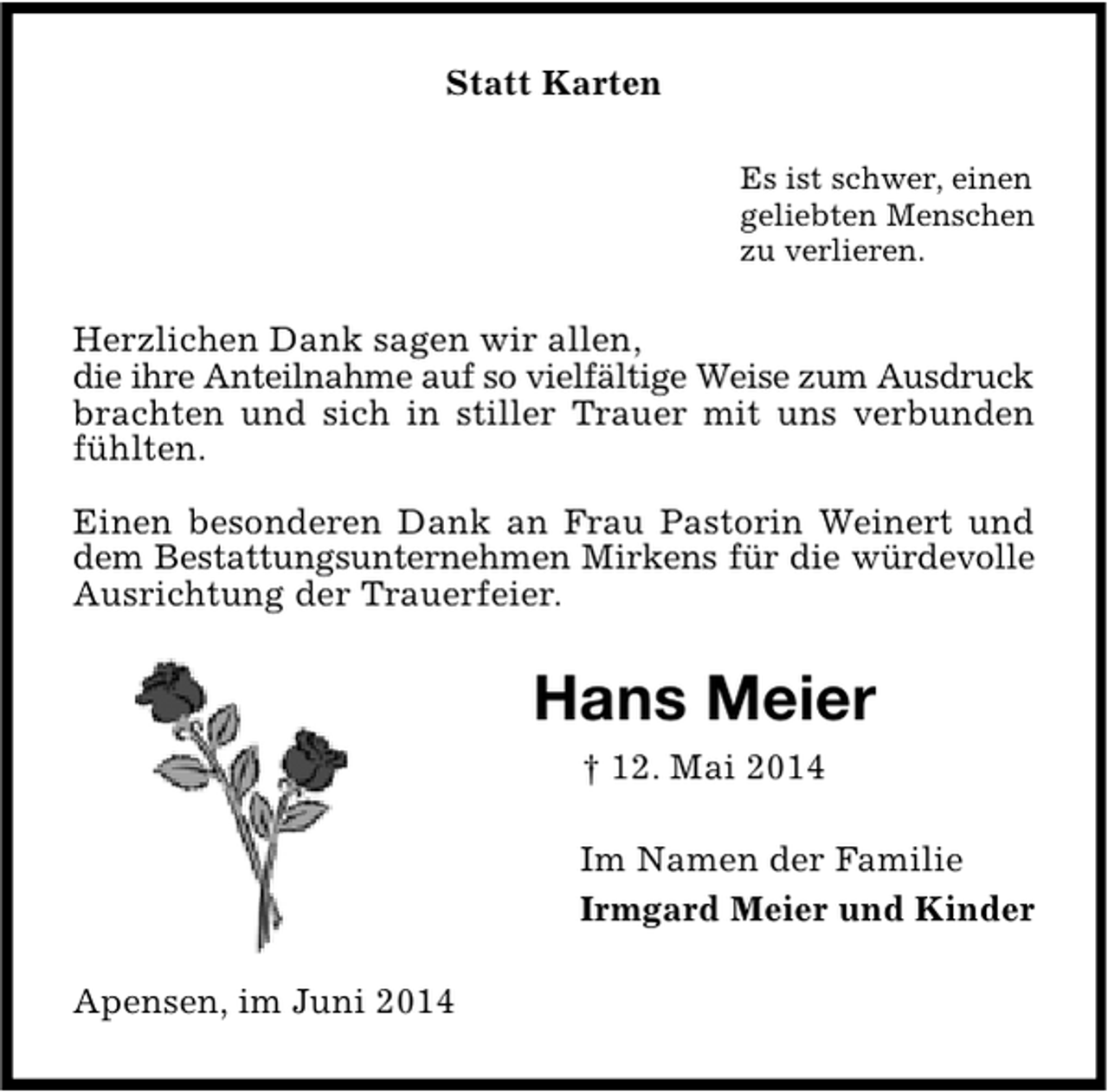<p>Statt Karten<br />Es ist schwer, einen<br />geliebten Menschen<br />zu verlieren.</p><p>Herzlichen Dank sagen wir allen,<br />die ihre Anteilnahme auf so vielfältige Weise zum Ausdruck<br />brachten und sich in stiller Trauer mit uns verbunden<br />fühlten.<br />Einen besonderen Dank an Frau Pastorin Weinert und<br />dem Bestattungsunternehmen Mirkens für die würdevolle<br />Ausrichtung der Trauerfeier.</p><p>Hans Meier<br />† 12. Mai 2014<br />Im Namen der Familie<br />Irmgard Meier und Kinder<br />Apensen, im Juni 2014</p>
