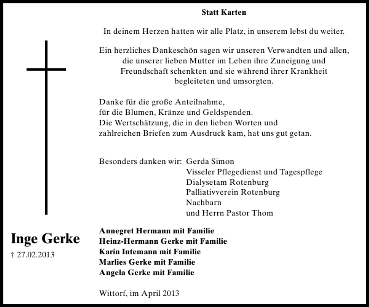 <p>Statt Karten<br />In deinem Herzen hatten wir alle Platz, in unserem lebst du weiter.<br />Ein herzliches Dankeschön sagen wir unseren Verwandten und allen,<br />die unserer lieben Mutter im Leben ihre Zuneigung und<br />Freundschaft schenkten und sie während ihrer Krankheit<br />begleiteten und umsorgten.<br />Danke für die große Anteilnahme,<br />für die Blumen, Kränze und Geldspenden.<br />Die Wertschätzung, die in den lieben Worten und<br />zahlreichen Briefen zum Ausdruck kam, hat uns gut getan.<br />Besonders danken wir: Gerda Simon<br />Visseler Pflegedienst und Tagespflege<br />Dialysetam Rotenburg<br />Palliativverein Rotenburg<br />Nachbarn<br />und Herrn Pastor Thom</p><p>Inge Gerke<br />† 27.02.2013</p><p>Annegret Hermann mit Familie<br />Heinz-Hermann Gerke mit Familie<br />Karin Intemann mit Familie<br />Marlies Gerke mit Familie<br />Angela Gerke mit Familie<br />Wittorf, im April 2013</p>