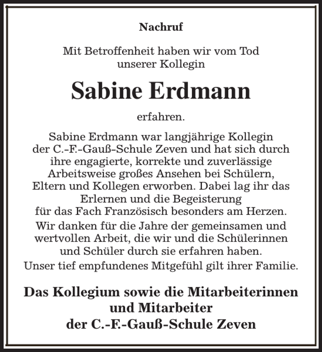 <p>Nachruf<br />Mit Betroffenheit haben wir vom Tod<br />unserer Kollegin</p><p>Sabine Erdmann<br />erfahren.<br />Sabine Erdmann war langjährige Kollegin<br />der C.-F.-Gauß-Schule Zeven und hat sich durch<br />ihre engagierte, korrekte und zuverlässige<br />Arbeitsweise großes Ansehen bei Schülern,<br />Eltern und Kollegen erworben. Dabei lag ihr das<br />Erlernen und die Begeisterung<br />für das Fach Französisch besonders am Herzen.<br />Wir danken für die Jahre der gemeinsamen und<br />wertvollen Arbeit, die wir und die Schülerinnen<br />und Schüler durch sie erfahren haben.<br />Unser tief empfundenes Mitgefühl gilt ihrer Familie.</p><p>Das Kollegium sowie die Mitarbeiterinnen<br />und Mitarbeiter<br />der C.-F.-Gauß-Schule Zeven</p>