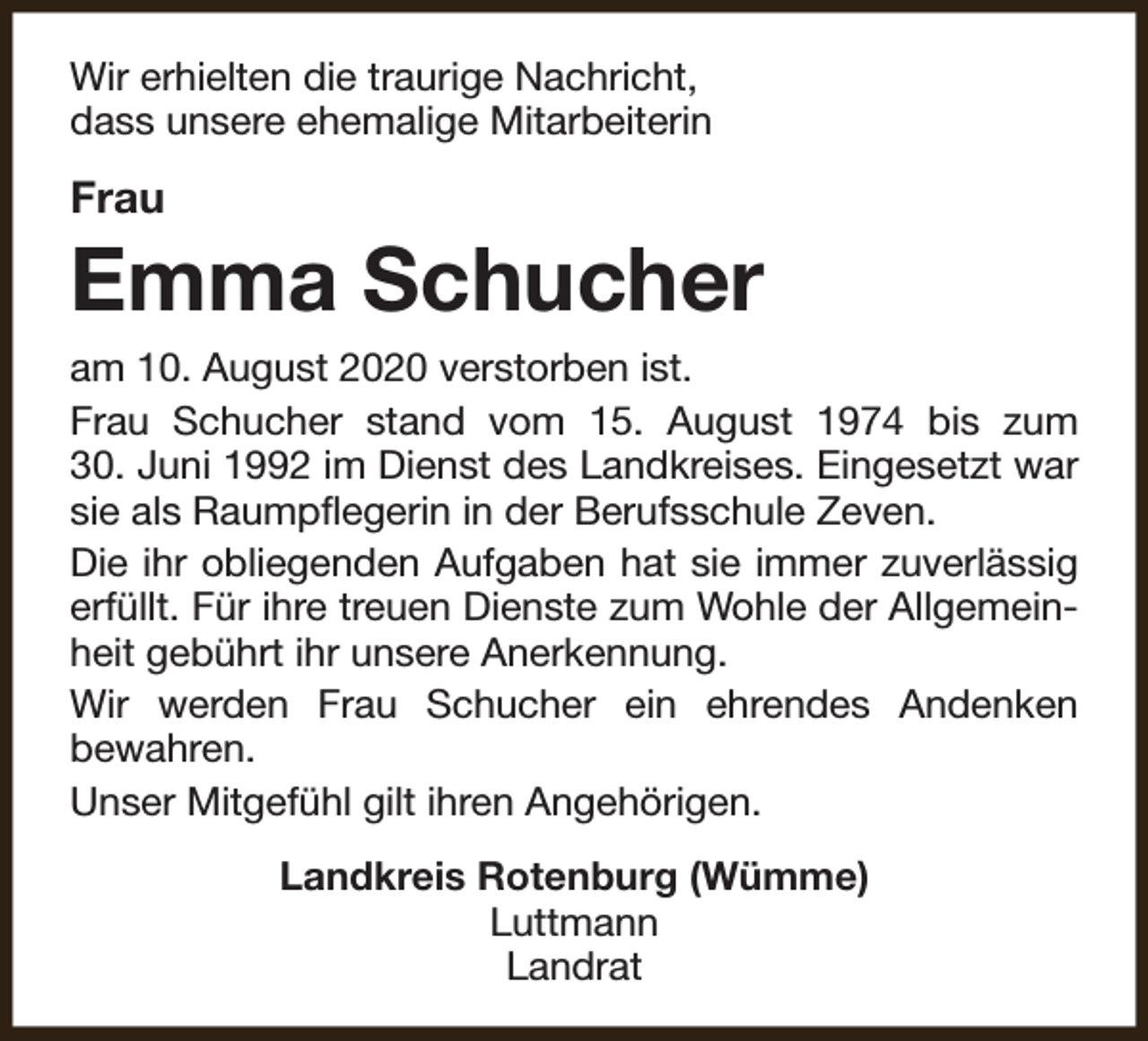 <p>Wir erhielten die traurige Nachricht,<br />dass unsere ehemalige Mitarbeiterin</p><p>Frau</p><p>Emma Schucher<br />am 10. August 2020 verstorben ist.<br />Frau Schucher stand vom 15. August 1974 bis zum<br />30. Juni 1992 im Dienst des Landkreises. Eingesetzt war<br />sie als Raumpflegerin in der Berufsschule Zeven.<br />Die ihr obliegenden Aufgaben hat sie immer zuverlässig<br />erfüllt. Für ihre treuen Dienste zum Wohle der Allgemeinheit gebührt ihr unsere Anerkennung.<br />Wir werden Frau Schucher ein ehrendes Andenken<br />bewahren.<br />Unser Mitgefühl gilt ihren Angehörigen.<br />Landkreis Rotenburg (Wümme)<br />Luttmann<br />Landrat</p>