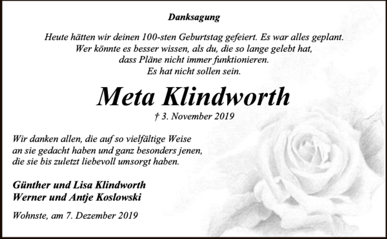 <p>Danksagung<br />Heute hätten wir deinen 100-sten Geburtstag gefeiert. Es war alles geplant.<br />Wer könnte es besser wissen, als du, die so lange gelebt hat,<br />dass Pläne nicht immer funktionieren.<br />Es hat nicht sollen sein.</p><p>Meta Klindworth<br />† 3. November 2019</p><p>Wir danken allen, die auf so vielfältige Weise<br />an sie gedacht haben und ganz besonders jenen,<br />die sie bis zuletzt liebevoll umsorgt haben.</p><p>Günther und Lisa Klindworth<br />Werner und Antje Koslowski<br />Wohnste, am 7. Dezember 2019</p>