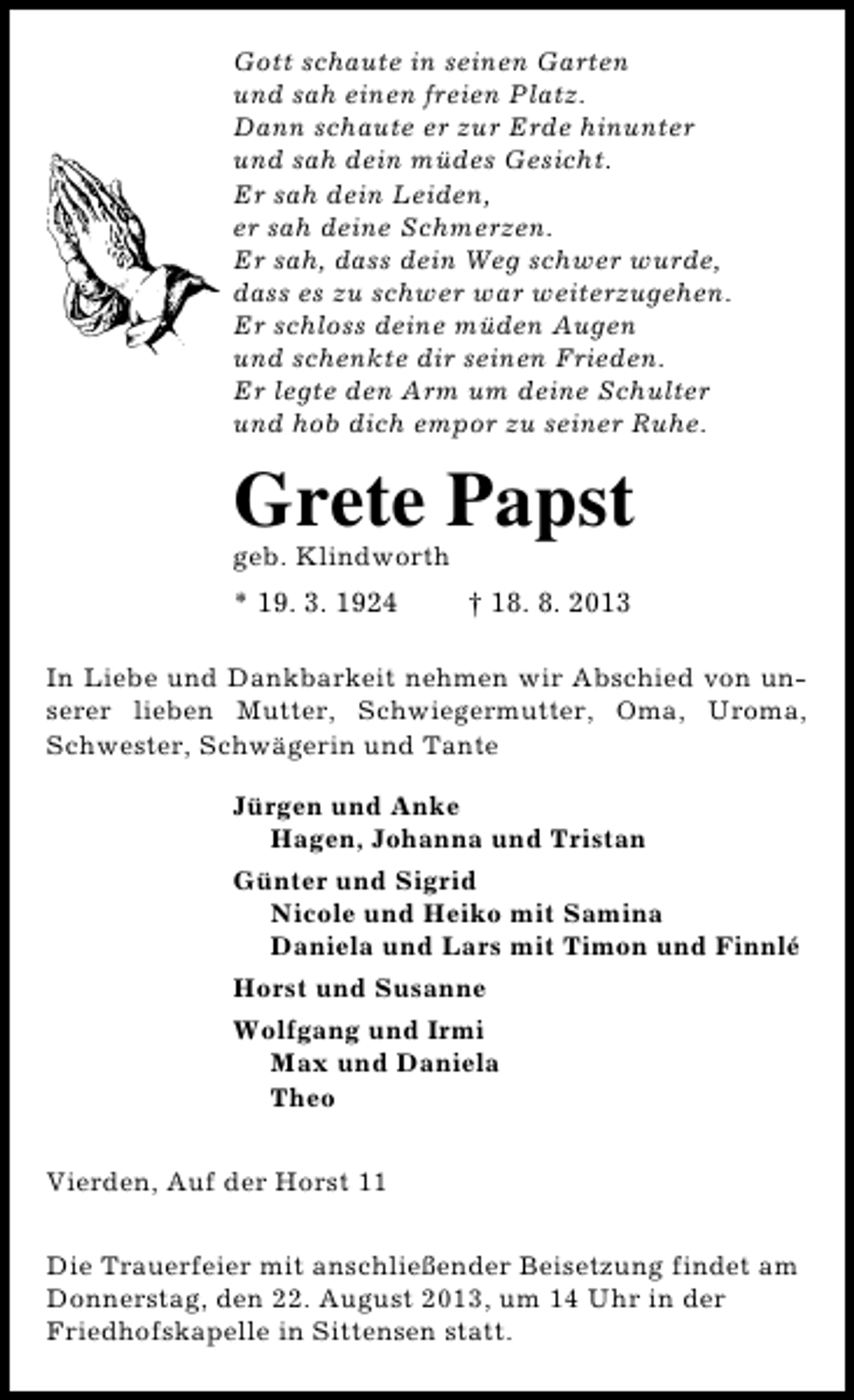 <p>Gott schaute in seinen Garten<br />und sah einen freien Platz.<br />Dann schaute er zur Erde hinunter<br />und sah dein müdes Gesicht.<br />Er sah dein Leiden,<br />er sah deine Schmerzen.<br />Er sah, dass dein Weg schwer wurde,<br />dass es zu schwer war weiterzugehen.<br />Er schloss deine müden Augen<br />und schenkte dir seinen Frieden.<br />Er legte den Arm um deine Schulter<br />und hob dich empor zu seiner Ruhe.</p><p>Grete Papst<br />geb. Klindworth</p><p>* 19. 3. 1924</p><p>† 18. 8. 2013</p><p>In Liebe und Dankbarkeit nehmen wir Abschied von unserer lieben Mutter, Schwiegermutter, Oma, Uroma,<br />Schwester, Schwägerin und Tante<br />Jürgen und Anke<br />Hagen, Johanna und Tristan<br />Günter und Sigrid<br />Nicole und Heiko mit Samina<br />Daniela und Lars mit Timon und Finnlé<br />Horst und Susanne<br />Wolfgang und Irmi<br />Max und Daniela<br />Theo<br />Vierden, Auf der Horst 11<br />Die Trauerfeier mit anschließender Beisetzung findet am<br />Donnerstag, den 22. August 2013, um 14 Uhr in der<br />Friedhofskapelle in Sittensen statt.</p>