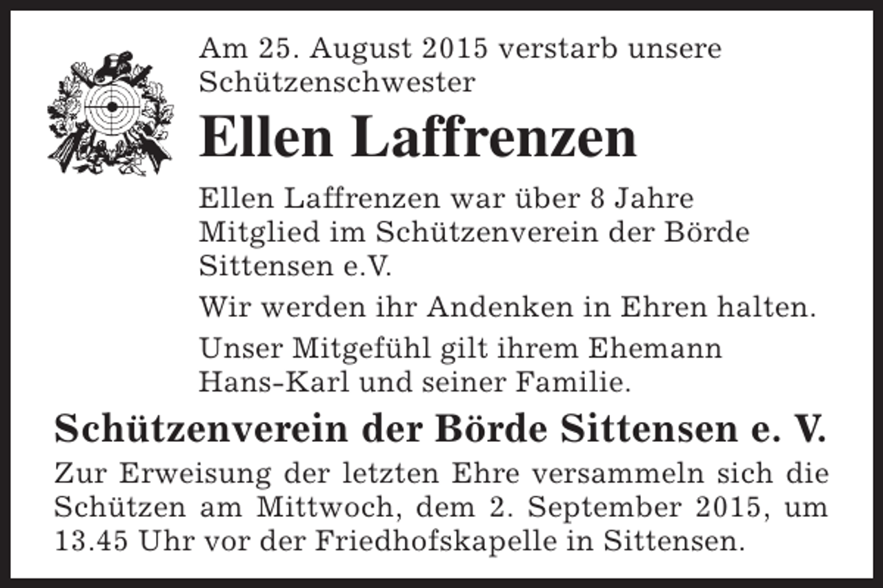 <p>Am 25. August 2015 verstarb unsere<br />Schützenschwester</p><p>Ellen Laffrenzen</p><p>Ellen Laffrenzen war über 8 Jahre<br />Mitglied im Schützenverein der Börde<br />Sittensen e.V.<br />Wir werden ihr Andenken in Ehren halten.<br />Unser Mitgefühl gilt ihrem Ehemann<br />Hans-Karl und seiner Familie.</p><p>Schützenverein der Börde Sittensen e. V.</p><p>Zur Erweisung der letzten Ehre versammeln sich die<br />Schützen am Mittwoch, dem 2. September 2015, um<br />13.45 Uhr vor der Friedhofskapelle in Sittensen.</p>