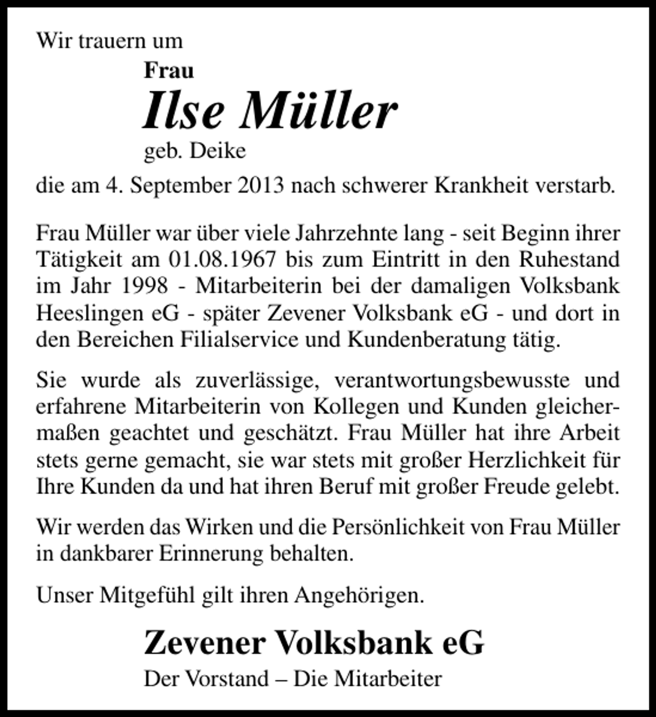 <p>Wir trauern um<br />Frau</p><p>Ilse Müller</p><p>geb. Deike<br />die am 4. September 2013 nach schwerer Krankheit verstarb.<br />Frau Müller war über viele Jahrzehnte lang - seit Beginn ihrer<br />Tätigkeit am 01.08.1967 bis zum Eintritt in den Ruhestand<br />im Jahr 1998 - Mitarbeiterin bei der damaligen Volksbank<br />Heeslingen eG - später Zevener Volksbank eG - und dort in<br />den Bereichen Filialservice und Kundenberatung tätig.<br />Sie wurde als zuverlässige, verantwortungsbewusste und<br />erfahrene Mitarbeiterin von Kollegen und Kunden gleichermaßen geachtet und geschätzt. Frau Müller hat ihre Arbeit<br />stets gerne gemacht, sie war stets mit großer Herzlichkeit für<br />Ihre Kunden da und hat ihren Beruf mit großer Freude gelebt.<br />Wir werden das Wirken und die Persönlichkeit von Frau Müller<br />in dankbarer Erinnerung behalten.<br />Unser Mitgefühl gilt ihren Angehörigen.</p><p>Zevener Volksbank eG<br />Der Vorstand – Die Mitarbeiter</p>