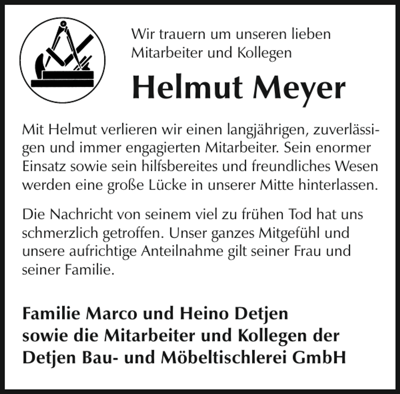 <p>Wir trauern um unseren lieben<br />Mitarbeiter und Kollegen</p><p>Helmut Meyer<br />Mit Helmut verlieren wir einen langjährigen, zuverlässigen und immer engagierten Mitarbeiter. Sein enormer<br />Einsatz sowie sein hilfsbereites und freundliches Wesen<br />werden eine große Lücke in unserer Mitte hinterlassen.<br />Die Nachricht von seinem viel zu frühen Tod hat uns<br />schmerzlich getroffen. Unser ganzes Mitgefühl und<br />unsere aufrichtige Anteilnahme gilt seiner Frau und<br />seiner Familie.</p><p>Familie Marco und Heino Detjen<br />sowie die Mitarbeiter und Kollegen der<br />Detjen Bau- und Möbeltischlerei GmbH</p>