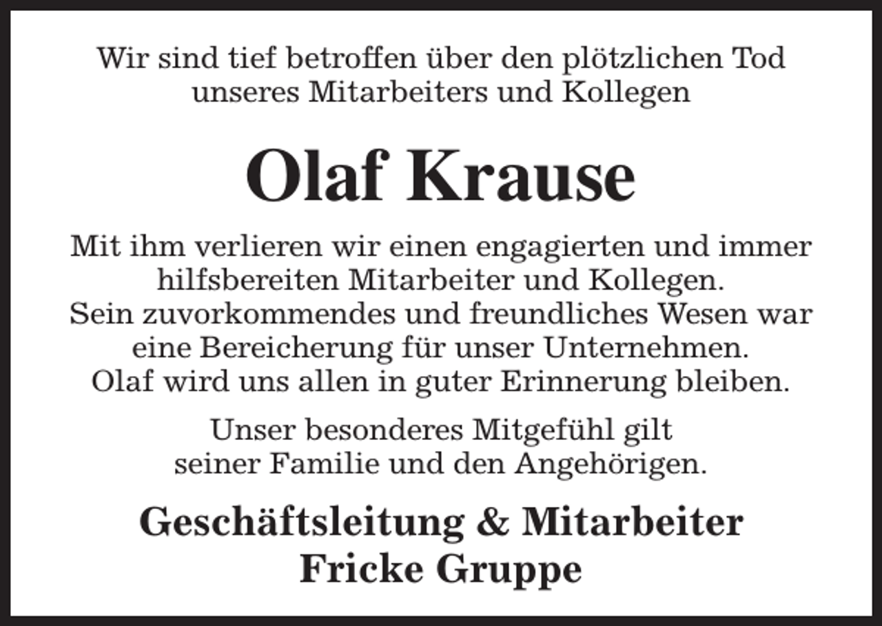 <p>Wir sind tief betroffen über den plötzlichen Tod<br />unseres Mitarbeiters und Kollegen</p><p>Olaf Krause<br />Mit ihm verlieren wir einen engagierten und immer<br />hilfsbereiten Mitarbeiter und Kollegen.<br />Sein zuvorkommendes und freundliches Wesen war<br />eine Bereicherung für unser Unternehmen.<br />Olaf wird uns allen in guter Erinnerung bleiben.<br />Unser besonderes Mitgefühl gilt<br />seiner Familie und den Angehörigen.</p><p>Geschäftsleitung &amp; Mitarbeiter<br />Fricke Gruppe</p>