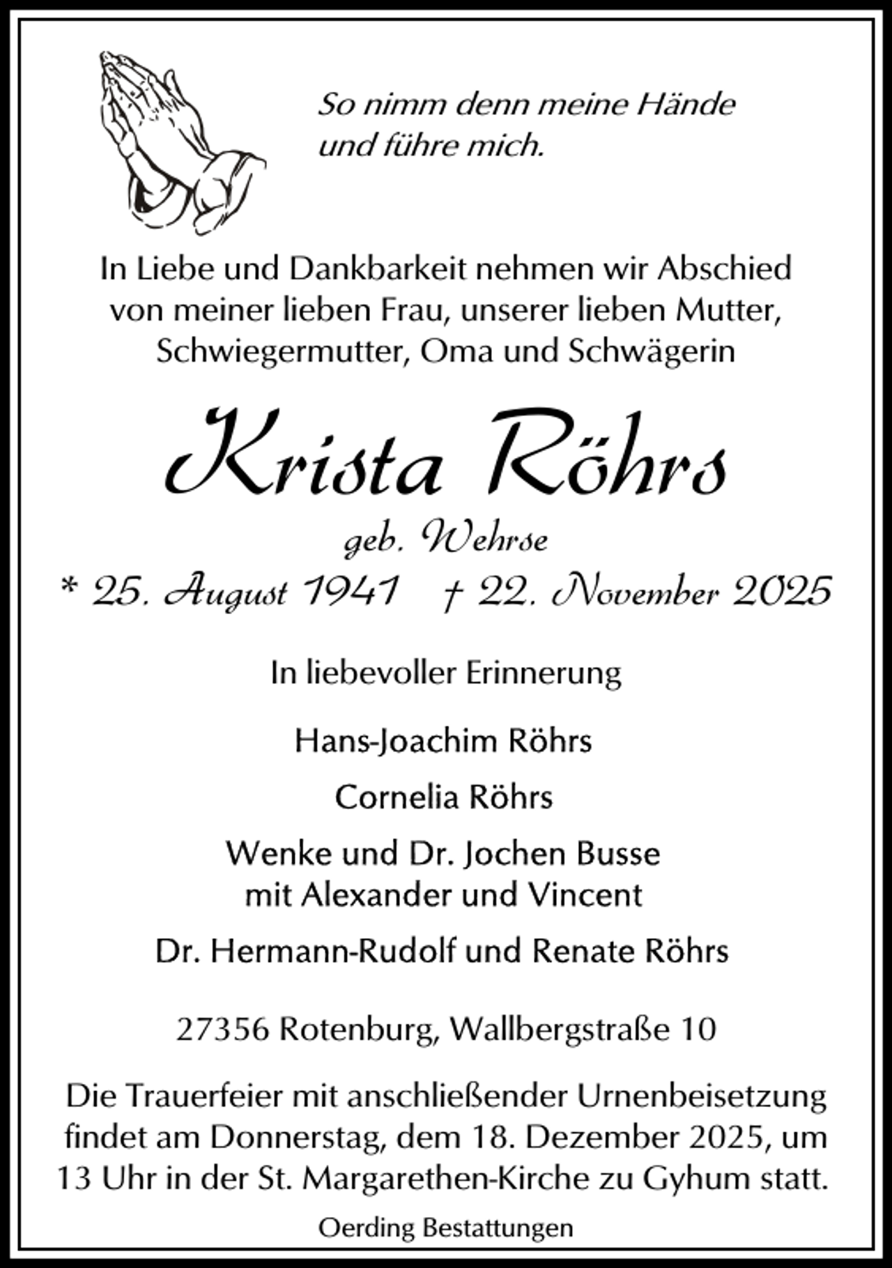 <p>So nimm denn meine Hände<br />und führe mich.</p><p>In Liebe und Dankbarkeit nehmen wir Abschied<br />von meiner lieben Frau, unserer lieben Mutter,<br />Schwiegermutter, Oma und Schwägerin</p><p>Krista Röhrs</p><p>geb. Wehrse<br />* 25. August 1941 † 22. November 2025<br />In liebevoller Erinnerung</p><p>27356 Rotenburg, Wallbergstraße 10<br />Die Trauerfeier mit anschließender Urnenbeisetzung<br />findet am Donnerstag, dem 18. Dezember 2025, um<br />13 Uhr in der St. Margarethen-Kirche zu Gyhum statt.<br />Oerding Bestattungen</p>