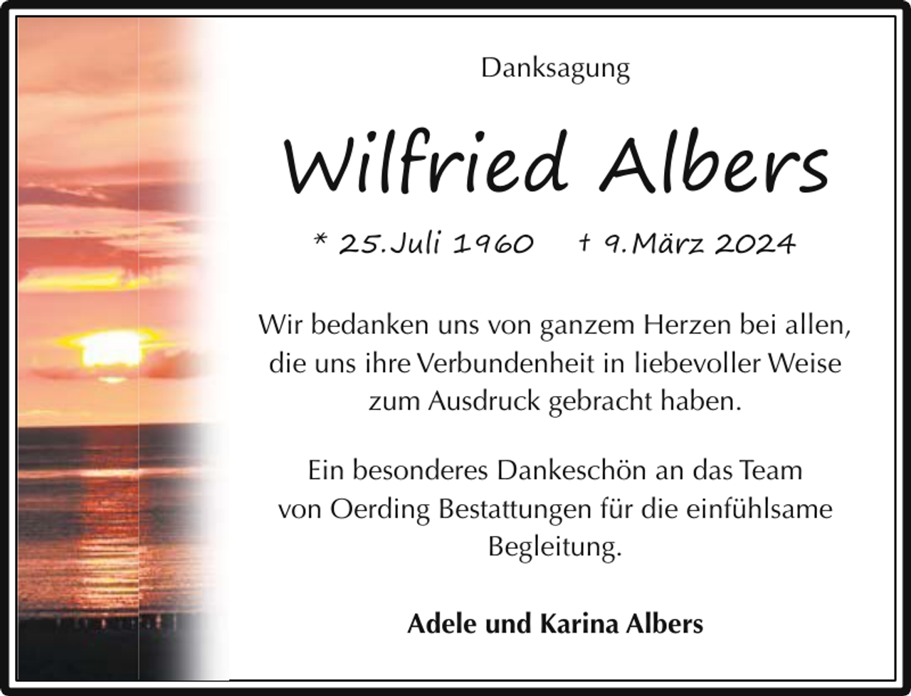 <p>Danksagung<br />Man sieht die Sonne<br />langsam<br />untergehen und erschrickt doch,<br />wenn es plötzlich dunkel ist.</p><p>Wilfried Albers<br />(Franz Kafka)</p><p>Wilfried Albers<br />* 25. Juli 1960</p><p>† 9. März 2024</p><p>Wir<br />bedanken<br />uns von †ganzem<br />Herzen<br />bei allen,<br />* 25.<br />Juli 1960<br />9. März<br />2024<br />die uns ihre Verbundenheit in liebevoller Weise<br />In liebevoller<br />zum Erinnerung<br />Ausdruck gebracht haben.<br />Ein besonderes Dankeschön an das Team<br />von Oerding Bestattungen für die einfühlsame<br />Zeven<br />Begleitung.</p><p>Traueranschrift: Adele Albers, Am Thie 6, 27404 Elsdo<br />Adele undfindet<br />KarinaimAlbers<br />Die Urnenbeisetzung<br />engsten Familienkreis s<br />Oerding Bestattungen</p>