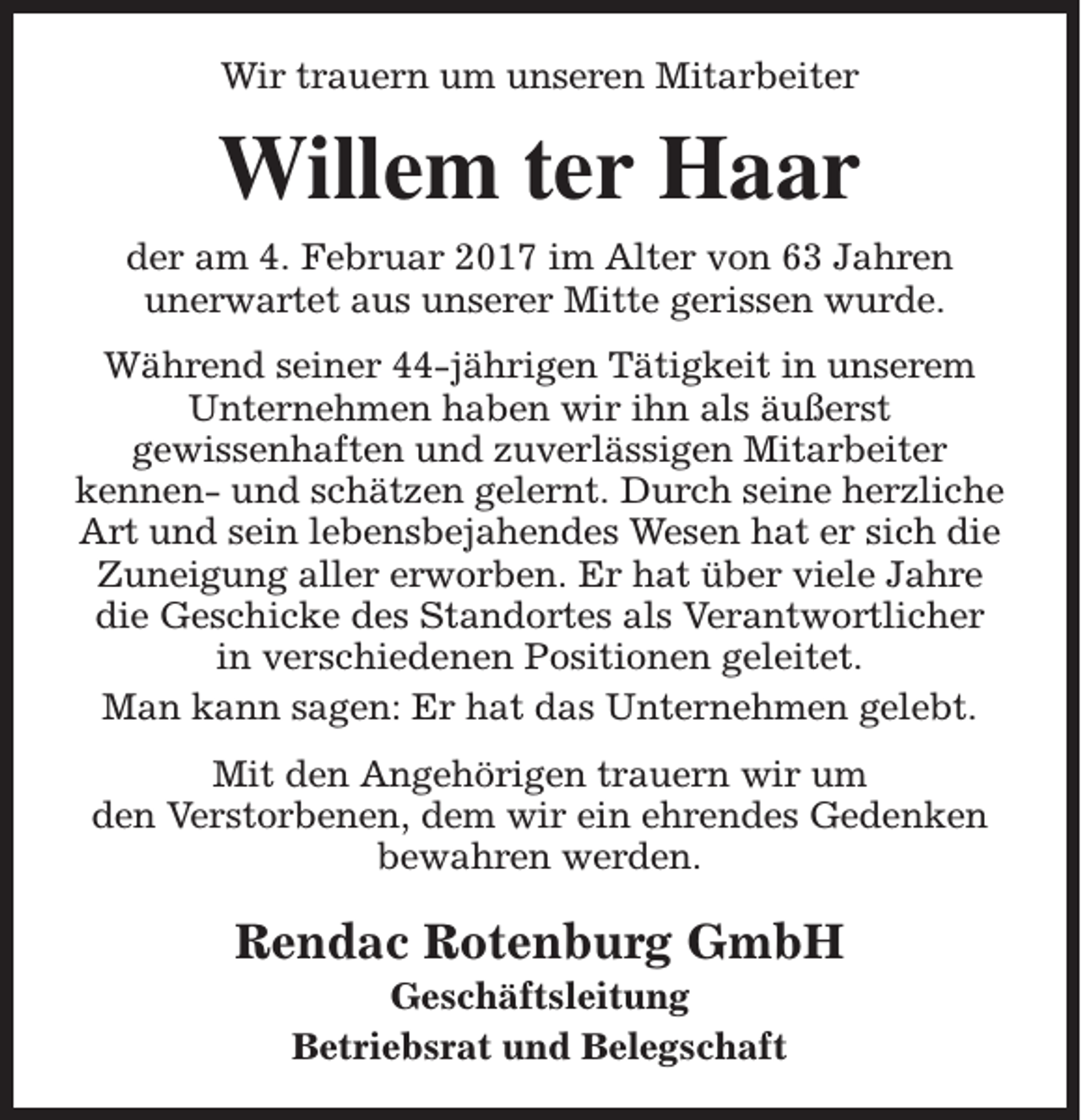 <p>Wir trauern um unseren Mitarbeiter</p><p>Willem ter Haar<br />der am 4. Februar 2017 im Alter von 63 Jahren<br />unerwartet aus unserer Mitte gerissen wurde.<br />Während seiner 44-jährigen Tätigkeit in unserem<br />Unternehmen haben wir ihn als äußerst<br />gewissenhaften und zuverlässigen Mitarbeiter<br />kennen- und schätzen gelernt. Durch seine herzliche<br />Art und sein lebensbejahendes Wesen hat er sich die<br />Zuneigung aller erworben. Er hat über viele Jahre<br />die Geschicke des Standortes als Verantwortlicher<br />in verschiedenen Positionen geleitet.<br />Man kann sagen: Er hat das Unternehmen gelebt.<br />Mit den Angehörigen trauern wir um<br />den Verstorbenen, dem wir ein ehrendes Gedenken<br />bewahren werden.</p><p>Rendac Rotenburg GmbH<br />Geschäftsleitung<br />Betriebsrat und Belegschaft</p>