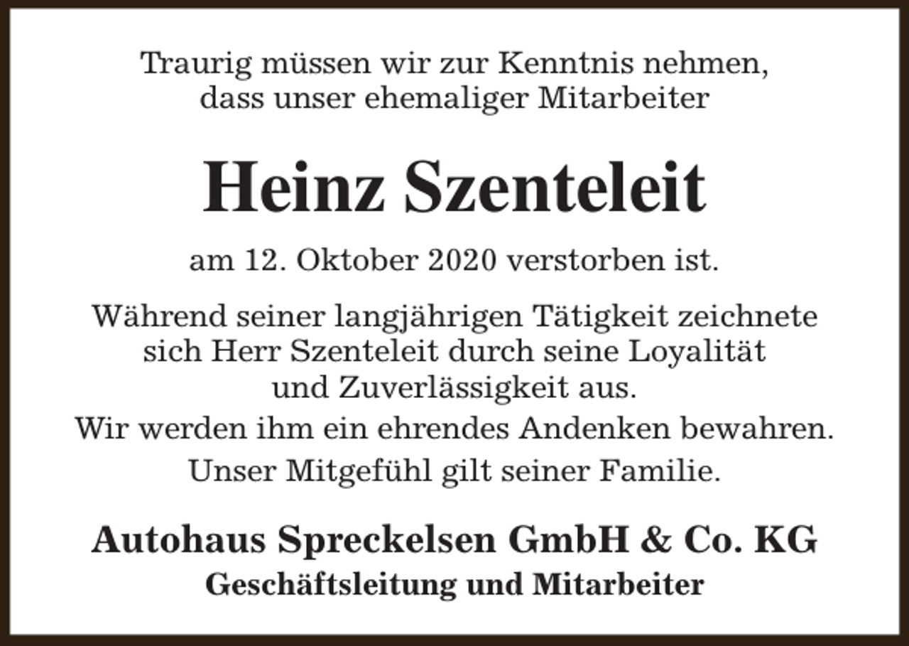 <p>Traurig müssen wir zur Kenntnis nehmen,<br />dass unser ehemaliger Mitarbeiter</p><p>Heinz Szenteleit<br />am 12. Oktober 2020 verstorben ist.<br />Während seiner langjährigen Tätigkeit zeichnete<br />sich Herr Szenteleit durch seine Loyalität<br />und Zuverlässigkeit aus.<br />Wir werden ihm ein ehrendes Andenken bewahren.<br />Unser Mitgefühl gilt seiner Familie.</p><p>Autohaus Spreckelsen GmbH &amp; Co. KG<br />Geschäftsleitung und Mitarbeiter</p>