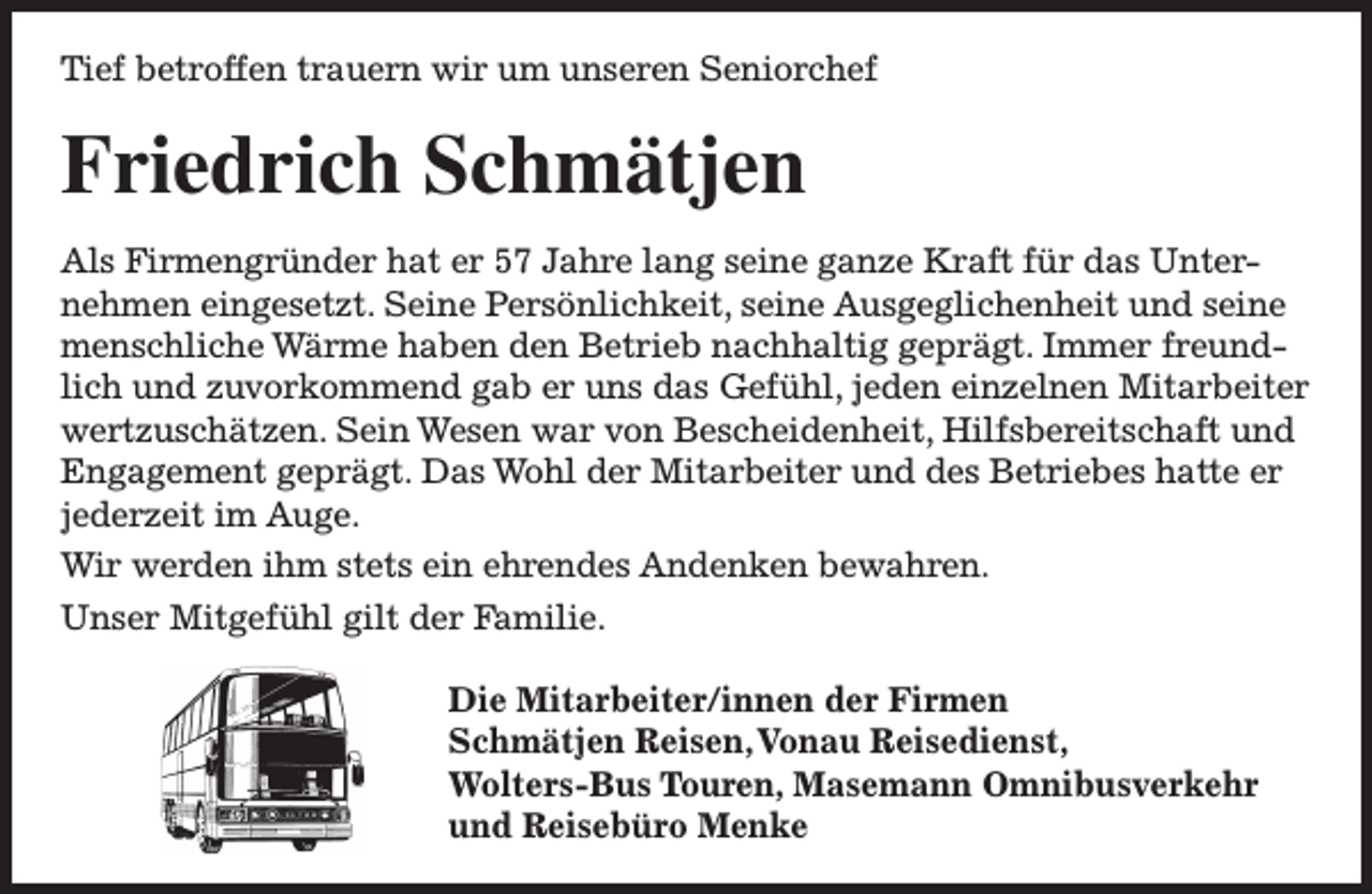 <p>Tief betroffen trauern wir um unseren Seniorchef</p><p>Friedrich Schmätjen<br />Als Firmengründer hat er 57 Jahre lang seine ganze Kraft für das Unternehmen eingesetzt. Seine Persönlichkeit, seine Ausgeglichenheit und seine<br />menschliche Wärme haben den Betrieb nachhaltig geprägt. Immer freundlich und zuvorkommend gab er uns das Gefühl, jeden einzelnen Mitarbeiter<br />wertzuschätzen. Sein Wesen war von Bescheidenheit, Hilfsbereitschaft und<br />Engagement geprägt. Das Wohl der Mitarbeiter und des Betriebes hatte er<br />jederzeit im Auge.<br />Wir werden ihm stets ein ehrendes Andenken bewahren.<br />Unser Mitgefühl gilt der Familie.<br />Die Mitarbeiter/innen der Firmen<br />Schmätjen Reisen,Vonau Reisedienst,<br />Wolters-Bus Touren, Masemann Omnibusverkehr<br />und Reisebüro Menke</p>