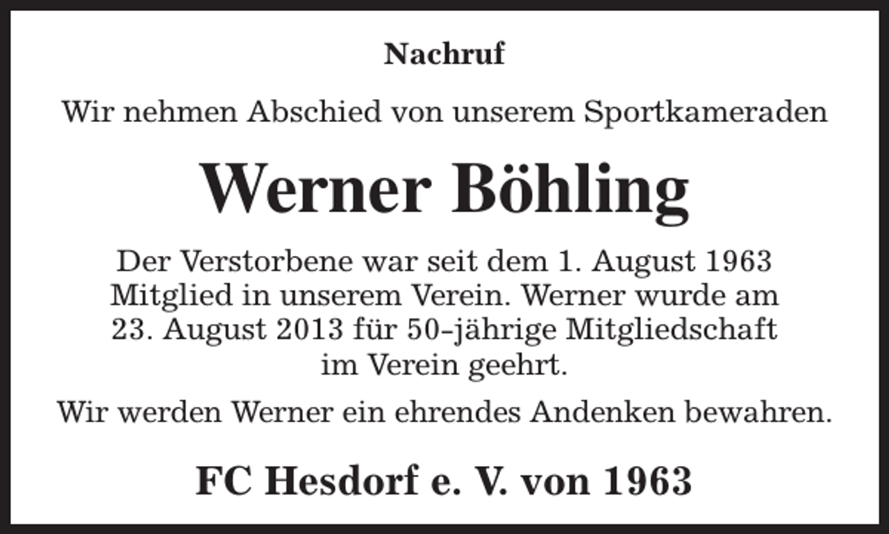 <p>Nachruf<br />Wir nehmen Abschied von unserem Sportkameraden</p><p>Werner Böhling<br />Der Verstorbene war seit dem 1. August 1963<br />Mitglied in unserem Verein. Werner wurde am<br />23. August 2013 für 50-jährige Mitgliedschaft<br />im Verein geehrt.<br />Wir werden Werner ein ehrendes Andenken bewahren.</p><p>FC Hesdorf e. V. von 1963</p>
