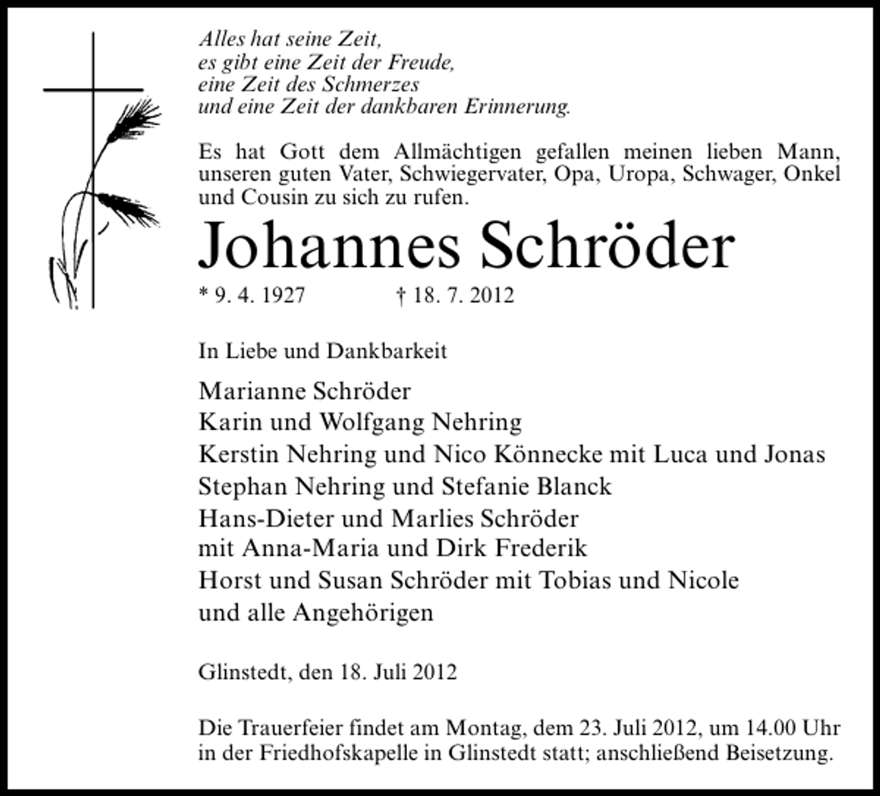 <p>Alles hat seine Zeit,<br />es gibt eine Zeit der Freude,<br />eine Zeit des Schmerzes<br />und eine Zeit der dankbaren Erinnerung.<br />Es hat Gott dem Allmächtigen gefallen meinen lieben Mann,<br />unseren guten Vater, Schwiegervater, Opa, Uropa, Schwager, Onkel<br />und Cousin zu sich zu rufen.</p>
<p>Johannes Schröder<br />* 9. 4. 1927</p>
<p>† 18. 7. 2012</p>
<p>In Liebe und Dankbarkeit</p>
<p>Marianne Schröder<br />Karin und Wolfgang Nehring<br />Kerstin Nehring und Nico Könnecke mit Luca und Jonas<br />Stephan Nehring und Stefanie Blanck<br />Hans-Dieter und Marlies Schröder<br />mit Anna-Maria und Dirk Frederik<br />Horst und Susan Schröder mit Tobias und Nicole<br />und alle Angehörigen<br />Glinstedt, den 18. Juli 2012<br />Die Trauerfeier findet am Montag, dem 23. Juli 2012, um 14.00 Uhr<br />in der Friedhofskapelle in Glinstedt statt; anschließend Beisetzung.</p>