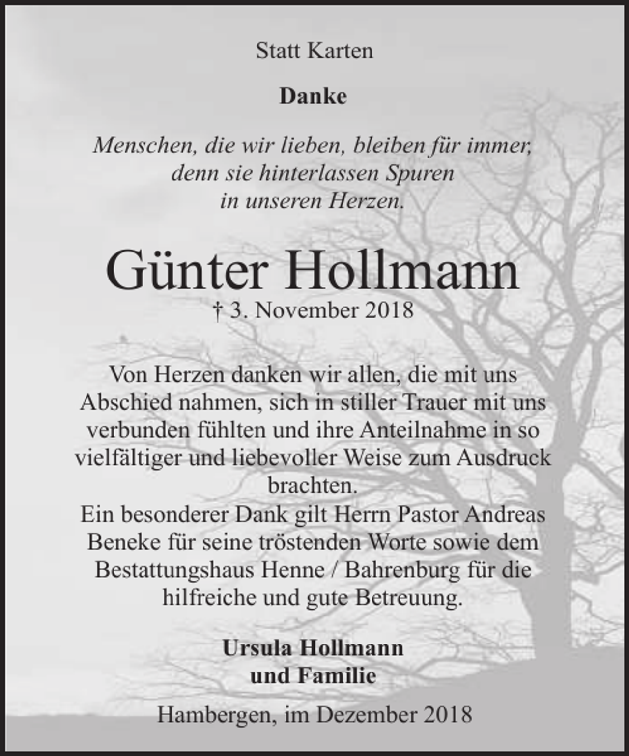 <p>Statt Karten<br />Danke<br />Menschen, die wir lieben, bleiben für immer,<br />denn sie hinterlassen Spuren<br />in unseren Herzen.</p><p>Günter<br />Hollmann<br />† 3. November 2018<br />Von Herzen danken wir allen, die mit uns<br />Abschied nahmen, sich in stiller Trauer mit uns<br />verbunden fühlten und ihre Anteilnahme in so<br />vielfältiger und liebevoller Weise zum Ausdruck<br />brachten.<br />Ein besonderer Dank gilt Herrn Pastor Andreas<br />Beneke für seine tröstenden Worte sowie dem<br />Bestattungshaus Henne / Bahrenburg für die<br />hilfreiche und gute Betreuung.<br />Ursula Hollmann<br />und Familie<br />Hambergen, im Dezember 2018</p>