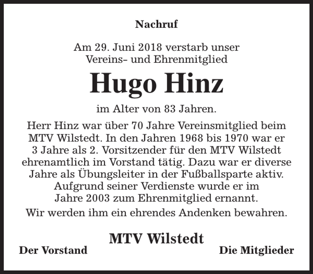 <p>Nachruf<br />Am 29. Juni 2018 verstarb unser<br />Vereins- und Ehrenmitglied</p><p>Hugo Hinz<br />im Alter von 83 Jahren.</p><p>Herr Hinz war über 70 Jahre Vereinsmitglied beim<br />MTV Wilstedt. In den Jahren 1968 bis 1970 war er<br />3 Jahre als 2. Vorsitzender für den MTV Wilstedt<br />ehrenamtlich im Vorstand tätig. Dazu war er diverse<br />Jahre als Übungsleiter in der Fußballsparte aktiv.<br />Aufgrund seiner Verdienste wurde er im<br />Jahre 2003 zum Ehrenmitglied ernannt.<br />Wir werden ihm ein ehrendes Andenken bewahren.<br />Der Vorstand</p><p>MTV Wilstedt</p><p>Die Mitglieder</p>