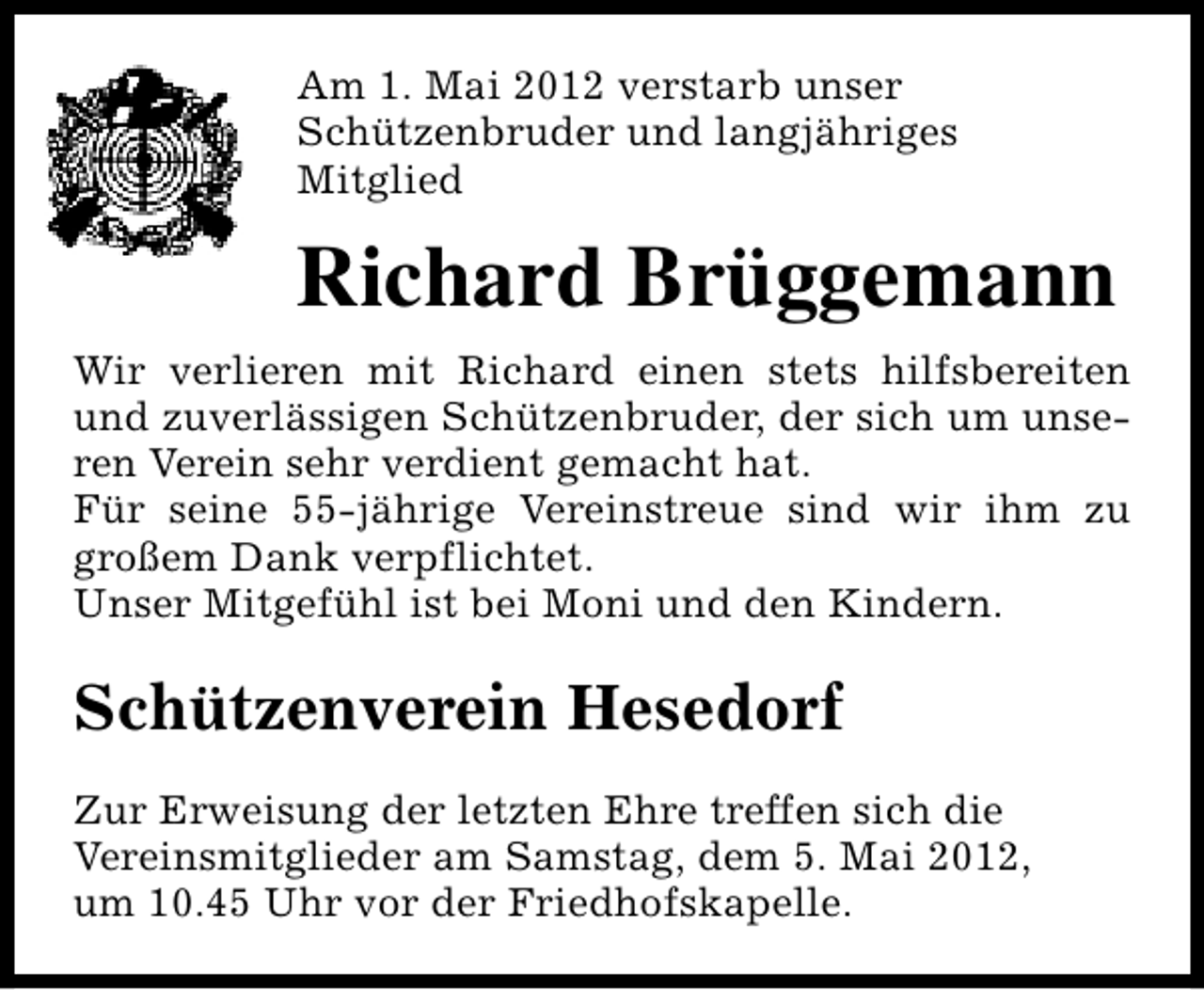 <p>Am 1. Mai 2012 verstarb unser<br />Schützenbruder und langjähriges<br />Mitglied</p><p>Richard Brüggemann<br />Wir verlieren mit Richard einen stets hilfsbereiten<br />und zuverlässigen Schützenbruder, der sich um unseren Verein sehr verdient gemacht hat.<br />Für seine 55-jährige Vereinstreue sind wir ihm zu<br />großem Dank verpflichtet.<br />Unser Mitgefühl ist bei Moni und den Kindern.</p><p>Schützenverein Hesedorf<br />Zur Erweisung der letzten Ehre treffen sich die<br />Vereinsmitglieder am Samstag, dem 5. Mai 2012,<br />um 10.45 Uhr vor der Friedhofskapelle.</p>