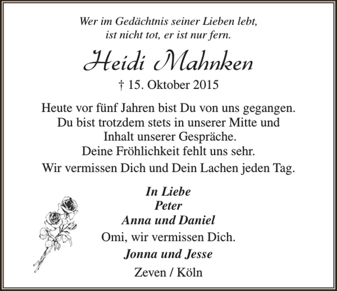 <p>Wer im Gedächtnis seiner Lieben lebt,<br />ist nicht tot, er ist nur fern.</p><p>Heidi Mahnken<br />† 15. Oktober 2015</p><p>Heute vor fünf Jahren bist Du von uns gegangen.<br />Du bist trotzdem stets in unserer Mitte und<br />Inhalt unserer Gespräche.<br />Deine Fröhlichkeit fehlt uns sehr.<br />Wir vermissen Dich und Dein Lachen jeden Tag.<br />In Liebe<br />Peter<br />Anna und Daniel<br />Omi, wir vermissen Dich.<br />Jonna und Jesse<br />Zeven / Köln</p>