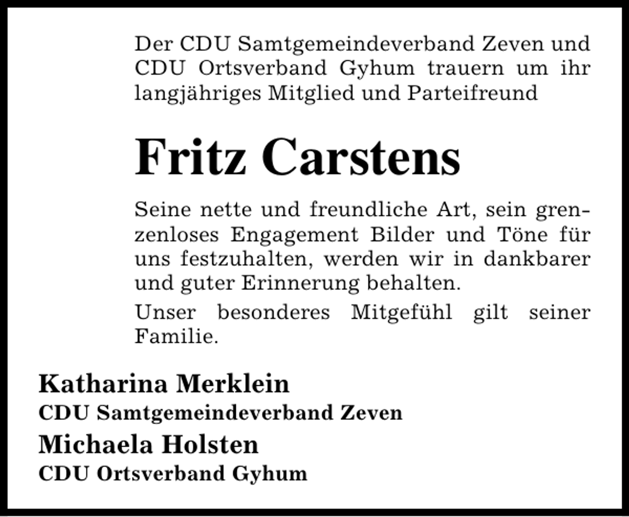 <p>Der CDU Samtgemeindeverband Zeven und<br />CDU Ortsverband Gyhum trauern um ihr<br />langjähriges Mitglied und Parteifreund</p><p>Fritz Carstens<br />Seine nette und freundliche Art, sein grenzenloses Engagement Bilder und Töne für<br />uns festzuhalten, werden wir in dankbarer<br />und guter Erinnerung behalten.<br />Unser besonderes Mitgefühl gilt seiner<br />Familie.</p><p>Katharina Merklein</p><p>CDU Samtgemeindeverband Zeven</p><p>Michaela Holsten</p><p>CDU Ortsverband Gyhum</p>