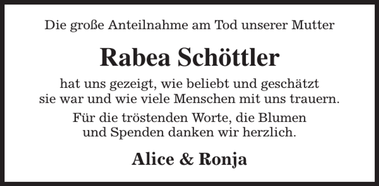 <p>Die große Anteilnahme am Tod unserer Mutter</p><p>Rabea Schöttler<br />hat uns gezeigt, wie beliebt und geschätzt<br />sie war und wie viele Menschen mit uns trauern.<br />Für die tröstenden Worte, die Blumen<br />und Spenden danken wir herzlich.</p><p>Alice &amp; Ronja</p>
