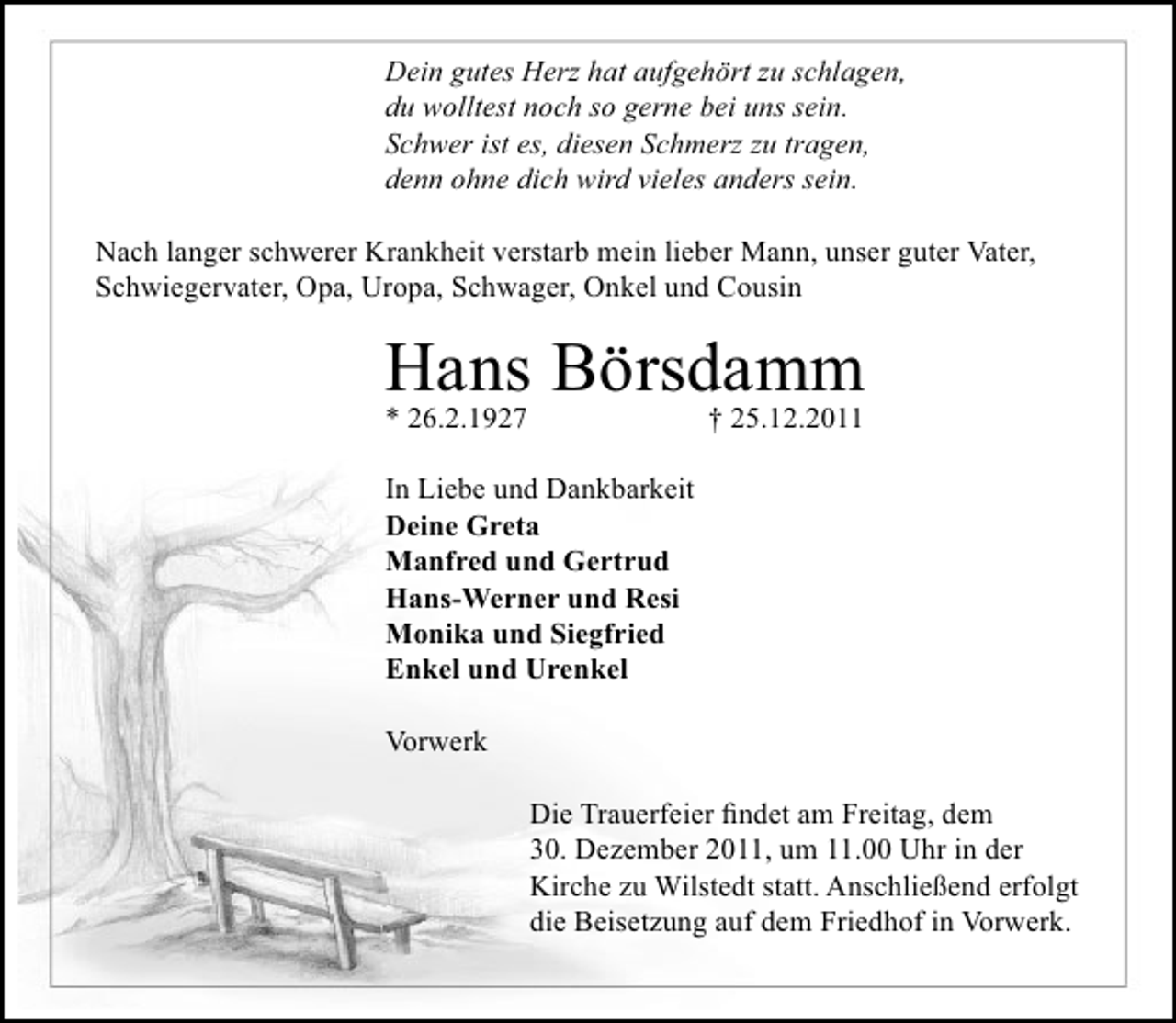 <p>Dein gutes Herz hat aufgehört zu schlagen,<br />du wolltest noch so gerne bei uns sein.<br />Schwer ist es, diesen Schmerz zu tragen,<br />denn ohne dich wird vieles anders sein.<br />Nach langer schwerer Krankheit verstarb mein lieber Mann, unser guter Vater,<br />Schwiegervater, Opa, Uropa, Schwager, Onkel und Cousin</p><p>Hans Börsdamm<br />* 26.2.1927</p><p>† 25.12.2011</p><p>In Liebe und Dankbarkeit<br />Deine Greta<br />Manfred und Gertrud<br />Hans-Werner und Resi<br />Monika und Siegfried<br />Enkel und Urenkel<br />Vorwerk<br />Die Trauerfeier ﬁndet am Freitag, dem<br />30. Dezember 2011, um 11.00 Uhr in der<br />Kirche zu Wilstedt statt. Anschließend erfolgt<br />die Beisetzung auf dem Friedhof in Vorwerk.</p>