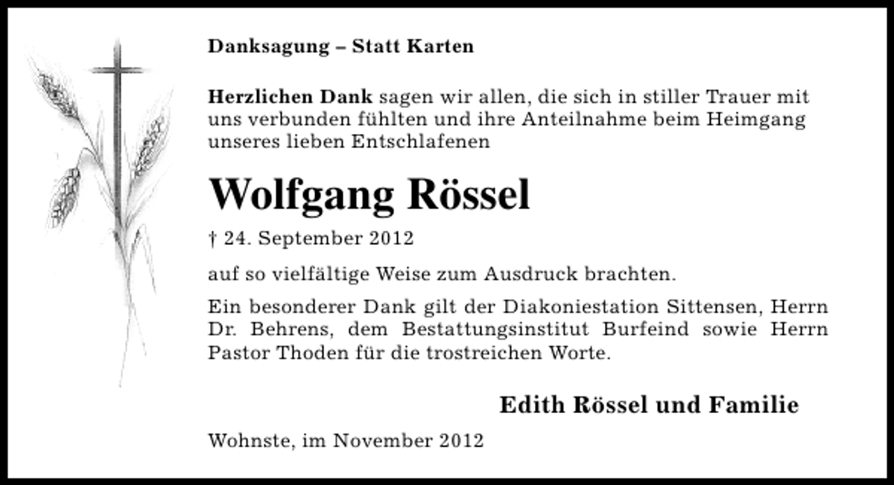 <p>Danksagung – Statt Karten<br />Herzlichen Dank sagen wir allen, die sich in stiller Trauer mit<br />uns verbunden fühlten und ihre Anteilnahme beim Heimgang<br />unseres lieben Entschlafenen</p><p>Wolfgang Rössel<br />† 24. September 2012<br />auf so vielfältige Weise zum Ausdruck brachten.<br />Ein besonderer Dank gilt der Diakoniestation Sittensen, Herrn<br />Dr. Behrens, dem Bestattungsinstitut Burfeind sowie Herrn<br />Pastor Thoden für die trostreichen Worte.</p><p>Edith Rössel und Familie<br />Wohnste, im November 2012</p>