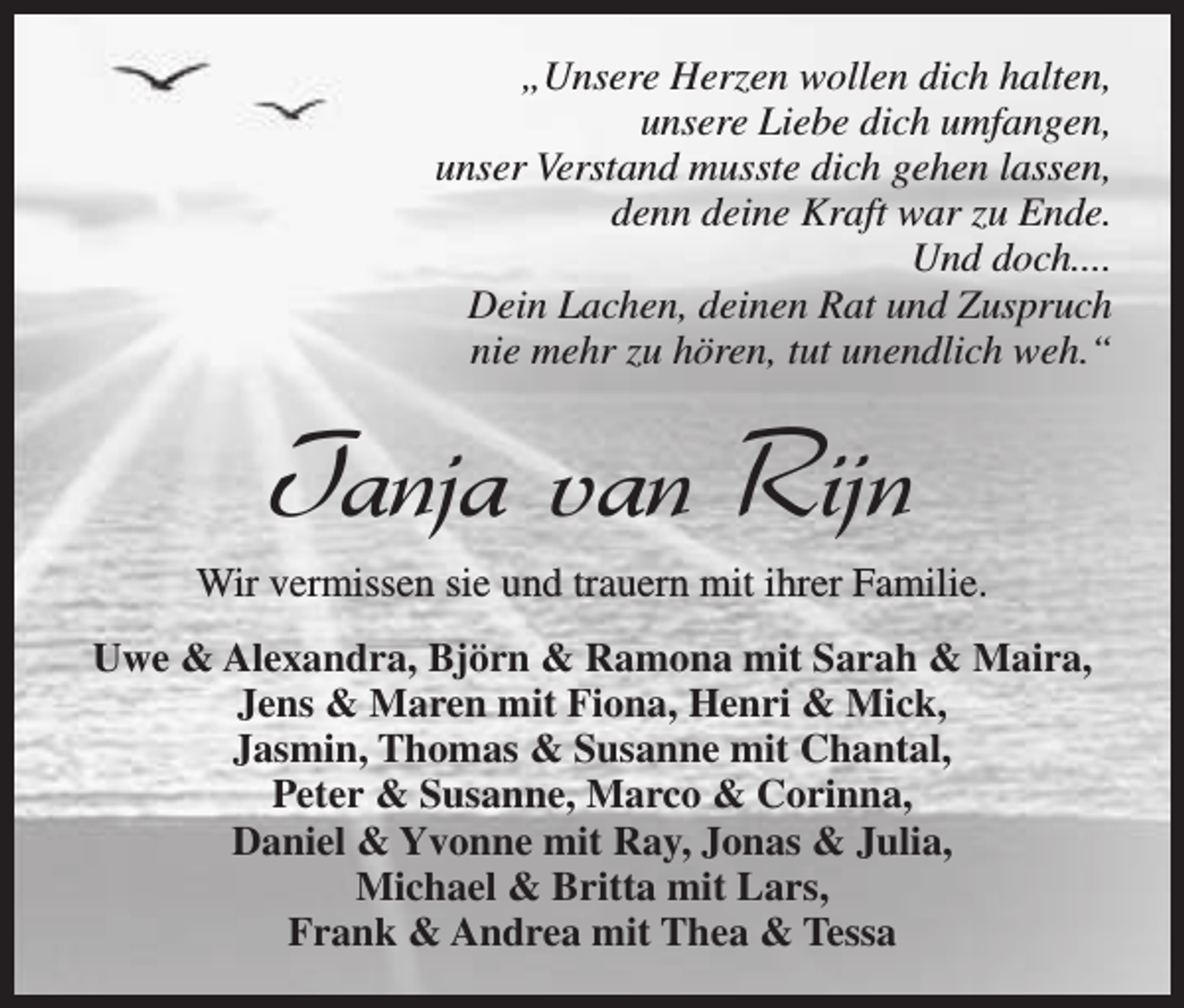 <p>„Unsere Herzen wollen dich halten,<br />unsere Liebe dich umfangen,<br />unser Verstand musste dich gehen lassen,<br />denn deine Kraft war zu Ende.<br />Und doch....<br />Dein Lachen, deinen Rat und Zuspruch<br />nie mehr zu hören, tut unendlich weh.“</p><p>Tanja van Rijn</p><p>Wir vermissen sie und trauern mit ihrer Familie.<br />Uwe &amp; Alexandra, Björn &amp; Ramona mit Sarah &amp; Maira,<br />Jens &amp; Maren mit Fiona, Henri &amp; Mick,<br />Jasmin, Thomas &amp; Susanne mit Chantal,<br />Peter &amp; Susanne, Marco &amp; Corinna,<br />Daniel &amp; Yvonne mit Ray, Jonas &amp; Julia,<br />Michael &amp; Britta mit Lars,<br />Frank &amp; Andrea mit Thea &amp; Tessa</p>