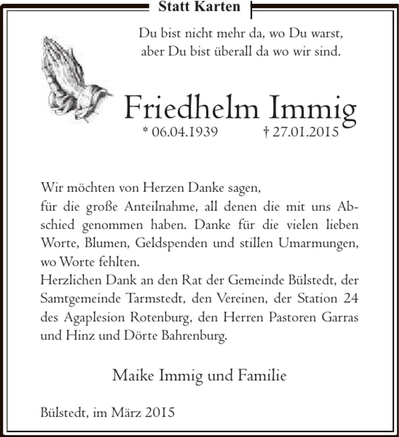 <p>Statt Karten<br />Du bist nicht mehr da, wo Du warst,<br />aber Du bist überall da wo wir sind.</p><p>Friedhelm Immig<br />* 06.04.1939</p><p>† 27.01.2015</p><p>Wir möchten von Herzen Danke sagen,<br />für die große Anteilnahme, all denen die mit uns Abschied genommen haben. Danke für die vielen lieben<br />Worte, Blumen, Geldspenden und stillen Umarmungen,<br />wo Worte fehlten.<br />Herzlichen Dank an den Rat der Gemeinde Bülstedt, der<br />Samtgemeinde Tarmstedt, den Vereinen, der Station 24<br />des Agaplesion Rotenburg, den Herren Pastoren Garras<br />und Hinz und Dörte Bahrenburg.</p><p>Maike Immig und Familie<br />Bülstedt, im März 2015</p>