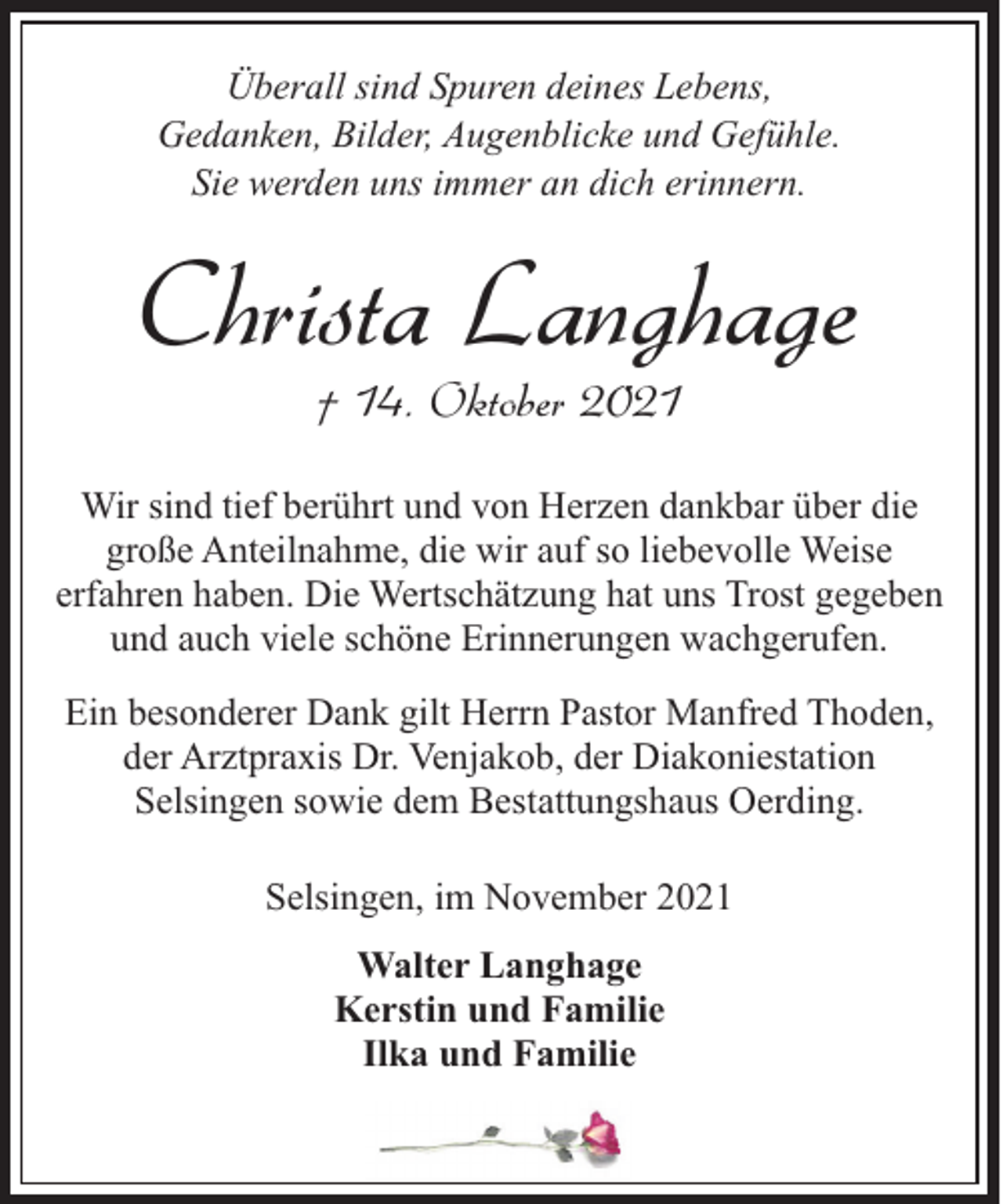 <p>Überall sind Spuren deines Lebens,<br />Gedanken, Bilder, Augenblicke und Gefühle.<br />Sie werden uns immer an dich erinnern.</p><p>Christa Langhage<br />† 14. Oktober 2021</p><p>Wir sind tief berührt und von Herzen dankbar über die<br />große Anteilnahme, die wir auf so liebevolle Weise<br />erfahren haben. Die Wertschätzung hat uns Trost gegeben<br />und auch viele schöne Erinnerungen wachgerufen.<br />Ein besonderer Dank gilt Herrn Pastor Manfred Thoden,<br />der Arztpraxis Dr. Venjakob, der Diakoniestation<br />Selsingen sowie dem Bestattungshaus Oerding.<br />Selsingen, im November 2021<br />Walter Langhage<br />Kerstin und Familie<br />Ilka und Familie</p>