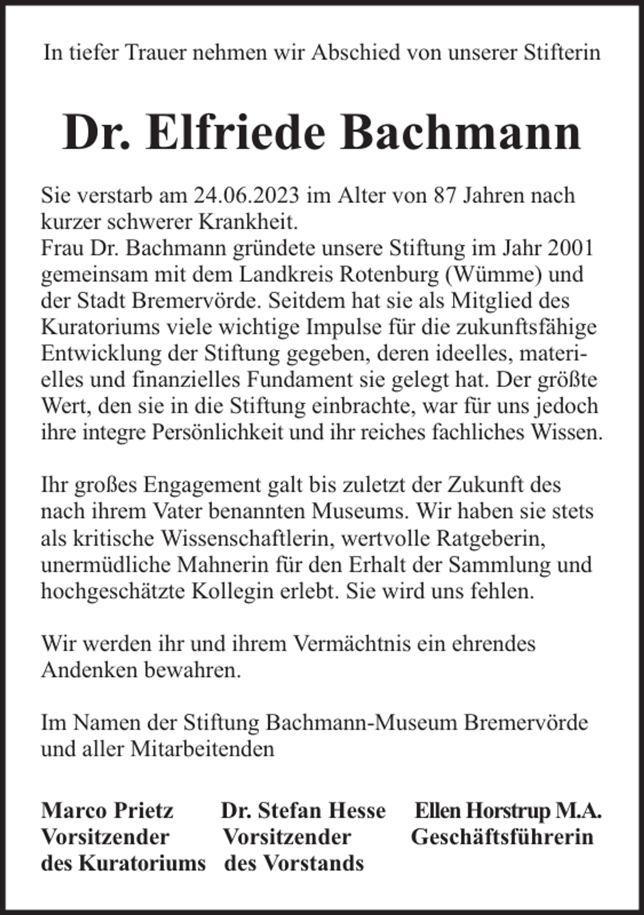 <p>In tiefer Trauer nehmen wir Abschied von unserer Stifterin</p><p>Dr. Elfriede Bachmann<br />Sie verstarb am 24.06.2023 im Alter von 87 Jahren nach<br />kurzer schwerer Krankheit.<br />Frau Dr. Bachmann gründete unsere Stiftung im Jahr 2001<br />gemeinsam mit dem Landkreis Rotenburg (Wümme) und<br />der Stadt Bremervörde. Seitdem hat sie als Mitglied des<br />Kuratoriums viele wichtige Impulse für die zukunftsfähige<br />Entwicklung der Stiftung gegeben, deren ideelles, materielles und finanzielles Fundament sie gelegt hat. Der größte<br />Wert, den sie in die Stiftung einbrachte, war für uns jedoch<br />ihre integre Persönlichkeit und ihr reiches fachliches Wissen.<br />Ihr großes Engagement galt bis zuletzt der Zukunft des<br />nach ihrem Vater benannten Museums. Wir haben sie stets<br />als kritische Wissenschaftlerin, wertvolle Ratgeberin,<br />unermüdliche Mahnerin für den Erhalt der Sammlung und<br />hochgeschätzte Kollegin erlebt. Sie wird uns fehlen.<br />Wir werden ihr und ihrem Vermächtnis ein ehrendes<br />Andenken bewahren.<br />Im Namen der Stiftung Bachmann-Museum Bremervörde<br />und aller Mitarbeitenden<br />Marco Prietz<br />Dr. Stefan Hesse<br />Vorsitzender<br />Vorsitzender<br />des Kuratoriums des Vorstands</p><p>Ellen Horstrup M.A.<br />Geschäftsführerin</p>