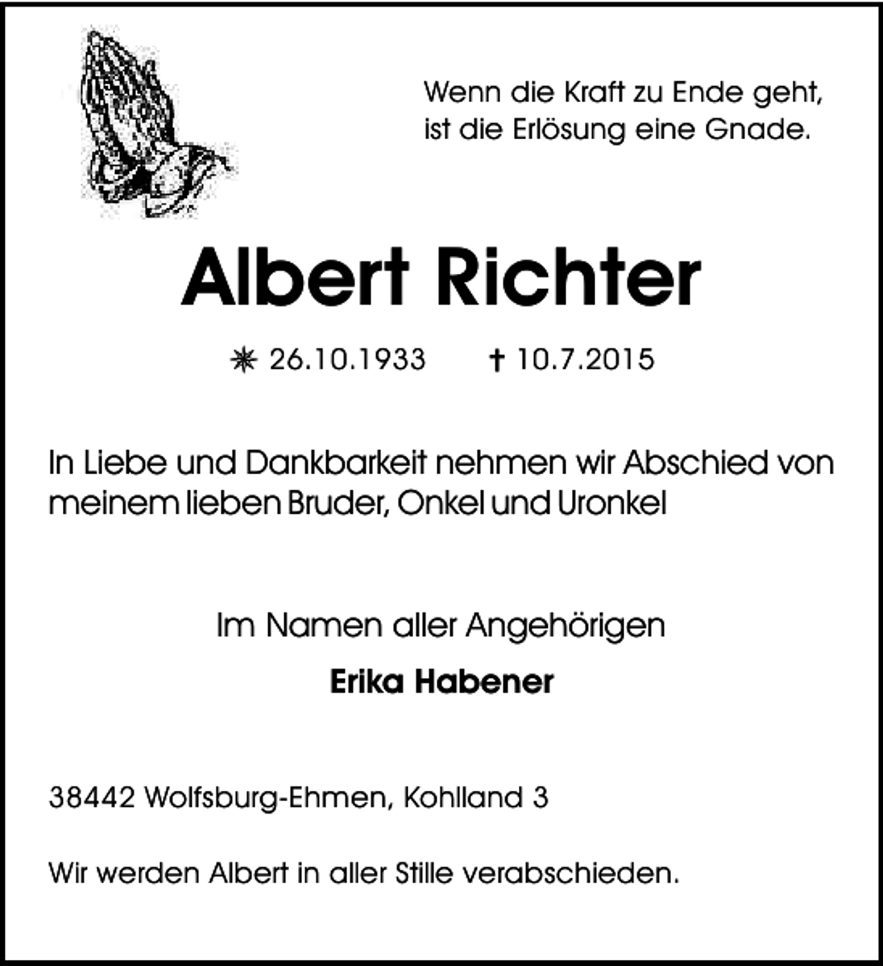 <p>Wenn die Kraft zu Ende geht,<br />ist die Erlösung eine Gnade.</p><p>Albert Richter<br />U 26.10.1933</p><p>= 10.7.2015</p><p>In Liebe und Dankbarkeit nehmen wir Abschied von<br />meinem lieben Bruder, Onkel und Uronkel<br />Im Namen aller Angehörigen<br />Erika Habener<br />38442 Wolfsburg-Ehmen, Kohlland 3<br />Wir werden Albert in aller Stille verabschieden.</p>