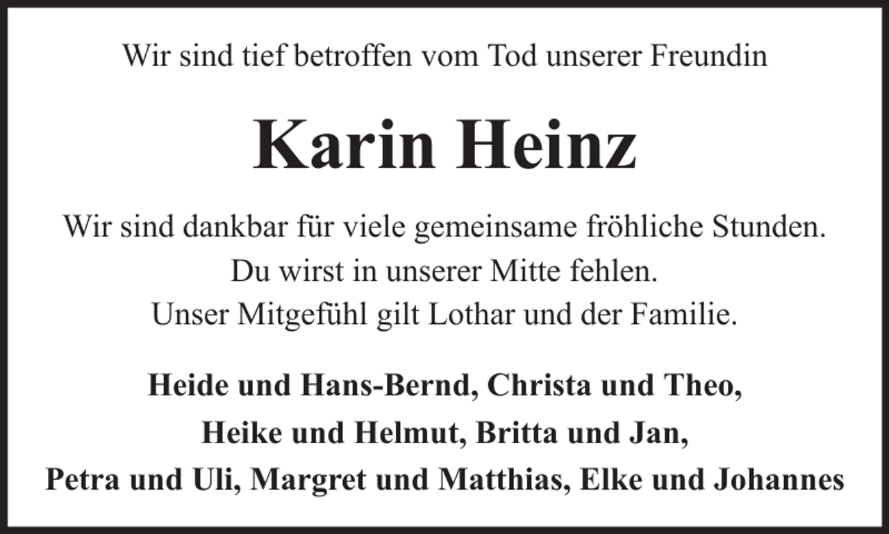 <p>Wir sind tief betroffen vom Tod unserer Freundin</p><p>Karin Heinz<br />Wir sind dankbar für viele gemeinsame fröhliche Stunden.<br />Du wirst in unserer Mitte fehlen.<br />Unser Mitgefühl gilt Lothar und der Familie.<br />Heide und Hans-Bernd, Christa und Theo,<br />Heike und Helmut, Britta und Jan,<br />Petra und Uli, Margret und Matthias, Elke und Johannes</p>