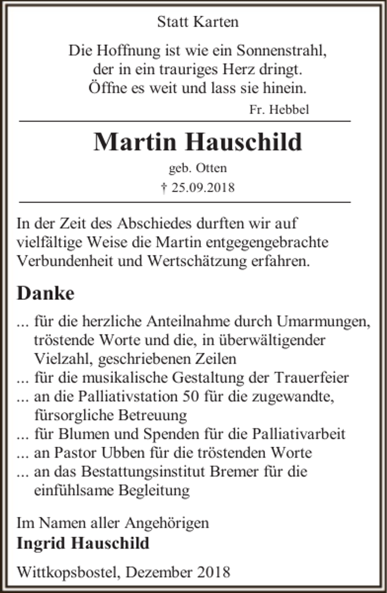 <p>Statt Karten<br />Die Hoffnung ist wie ein Sonnenstrahl,<br />der in ein trauriges Herz dringt.<br />Öffne es weit und lass sie hinein.<br />Fr. Hebbel</p><p>Martin Hauschild<br />geb. Otten<br />† 25.09.2018</p><p>In der Zeit des Abschiedes durften wir auf<br />vielfältige Weise die Martin entgegengebrachte<br />Verbundenheit und Wertschätzung erfahren.</p><p>Danke<br />... für die herzliche Anteilnahme durch Umarmungen,<br />tröstende Worte und die, in überwältigender<br />Vielzahl, geschriebenen Zeilen<br />... für die musikalische Gestaltung der Trauerfeier<br />... an die Palliativstation 50 für die zugewandte,<br />fürsorgliche Betreuung<br />... für Blumen und Spenden für die Palliativarbeit<br />... an Pastor Ubben für die tröstenden Worte<br />... an das Bestattungsinstitut Bremer für die<br />einfühlsame Begleitung<br />Im Namen aller Angehörigen</p><p>Ingrid Hauschild</p><p>Wittkopsbostel, Dezember 2018</p>