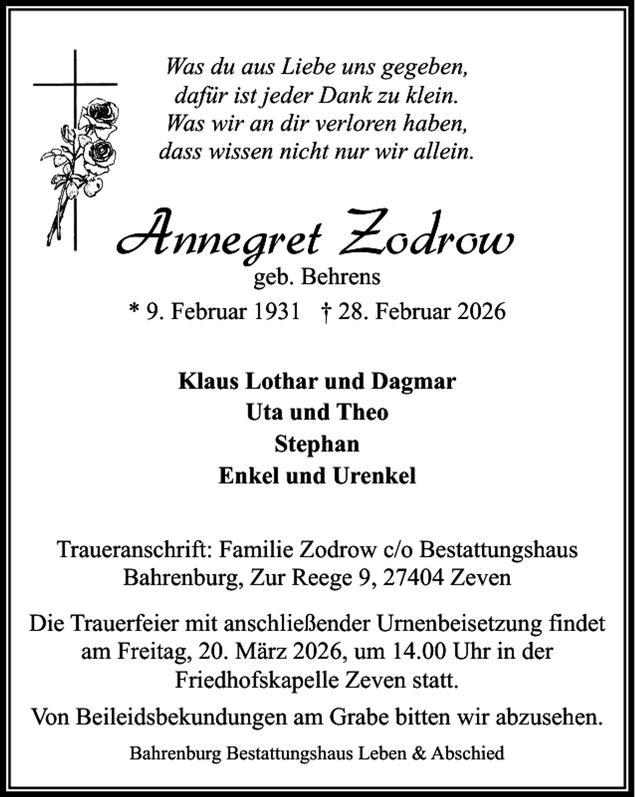 <p>Was du aus Liebe uns gegeben,<br />dafür ist jeder Dank zu klein.<br />Was wir an dir verloren haben,<br />dass wissen nicht nur wir allein.</p><p>Annegret Zodrow<br />geb. Behrens<br />* 9. Februar 1931 † 28. Februar 2026<br />Klaus Lothar und Dagmar<br />Uta und Theo<br />Stephan<br />Enkel und Urenkel<br />Traueranschrift: Familie Zodrow c/o Bestattungshaus<br />Bahrenburg, Zur Reege 9, 27404 Zeven<br />Die Trauerfeier mit anschließender Urnenbeisetzung findet<br />am Freitag, 20. März 2026, um 14.00 Uhr in der<br />Friedhofskapelle Zeven statt.<br />Von Beileidsbekundungen am Grabe bitten wir abzusehen.<br />Bahrenburg Bestattungshaus Leben &amp; Abschied</p>