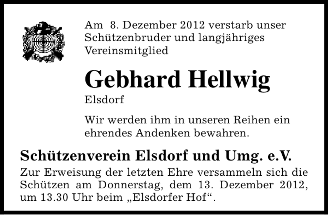 <p>Am 8. Dezember 2012 verstarb unser<br />Schützenbruder und langjähriges<br />Vereinsmitglied</p><p>Gebhard Hellwig<br />Elsdorf</p><p>Wir werden ihm in unseren Reihen ein<br />ehrendes Andenken bewahren.</p><p>Schützenverein Elsdorf und Umg. e.V.</p><p>Zur Erweisung der letzten Ehre versammeln sich die<br />Schützen am Donnerstag, dem 13. Dezember 2012,<br />um 13.30 Uhr beim „Elsdorfer Hof“.</p>