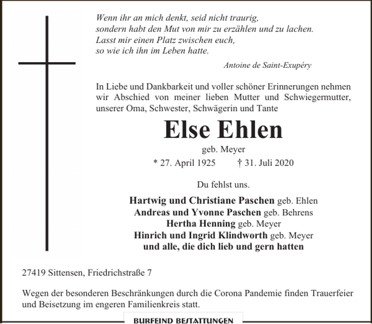 <p>Wenn ihr an mich denkt, seid nicht traurig,<br />sondern habt den Mut von mir zu erzählen und zu lachen.<br />Lasst mir einen Platz zwischen euch,<br />so wie ich ihn im Leben hatte.<br />Antoine de Saint-Exupéry</p><p>In Liebe und Dankbarkeit und voller schöner Erinnerungen nehmen<br />wir Abschied von meiner lieben Mutter und Schwiegermutter,<br />unserer Oma, Schwester, Schwägerin und Tante</p><p>Else Ehlen</p><p>geb. Meyer<br />* 27. April 1925<br />† 31. Juli 2020<br />Du fehlst uns.</p><p>Hartwig und Christiane Paschen geb. Ehlen<br />Andreas und Yvonne Paschen geb. Behrens<br />Hertha Henning geb. Meyer<br />Hinrich und Ingrid Klindworth geb. Meyer<br />und alle, die dich lieb und gern hatten<br />27419 Sittensen, Friedrichstraße 7<br />Wegen der besonderen Beschränkungen durch die Corona Pandemie finden Trauerfeier<br />und Beisetzung im engeren Familienkreis statt.<br />Burfeind Bestattungen</p>
