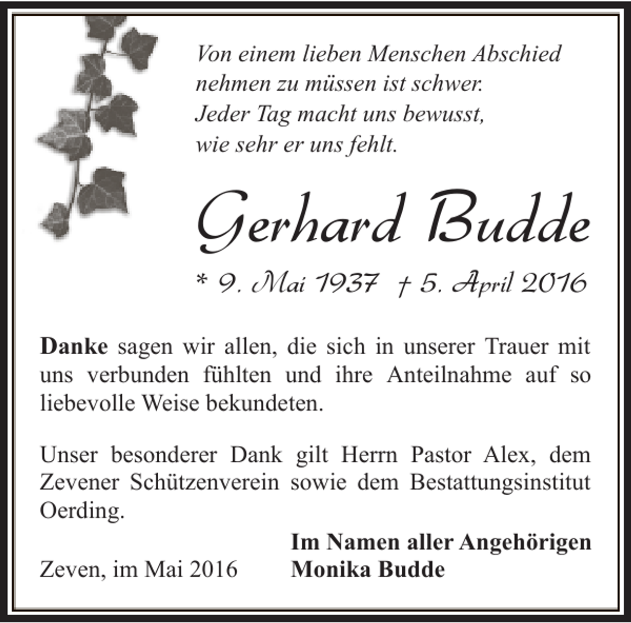 <p>Von einem lieben Menschen Abschied<br />nehmen zu müssen ist schwer.<br />Jeder Tag macht uns bewusst,<br />wie sehr er uns fehlt.</p><p>Gerhard Budde<br />* 9. Mai 1937 † 5. April 2016</p><p>Danke sagen wir allen, die sich in unserer Trauer mit<br />uns verbunden fühlten und ihre Anteilnahme auf so<br />liebevolle Weise bekundeten.<br />Unser besonderer Dank gilt Herrn Pastor Alex, dem<br />Zevener Schützenverein sowie dem Bestattungsinstitut<br />Oerding.<br />Im Namen aller Angehörigen<br />Monika Budde<br />Zeven, im Mai 2016</p>
