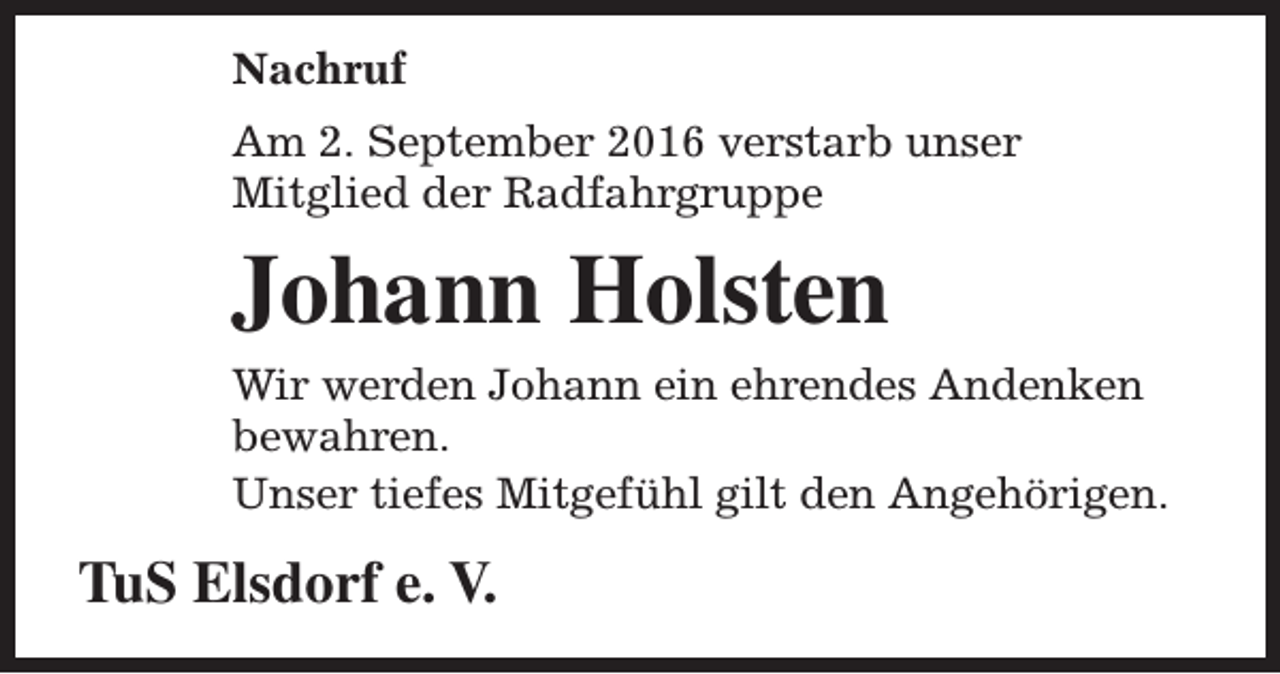 <p>Nachruf<br />Am 2. September 2016 verstarb unser<br />Mitglied der Radfahrgruppe</p><p>Johann Holsten<br />Wir werden Johann ein ehrendes Andenken<br />bewahren.<br />Unser tiefes Mitgefühl gilt den Angehörigen.</p><p>TuS Elsdorf e. V.</p>