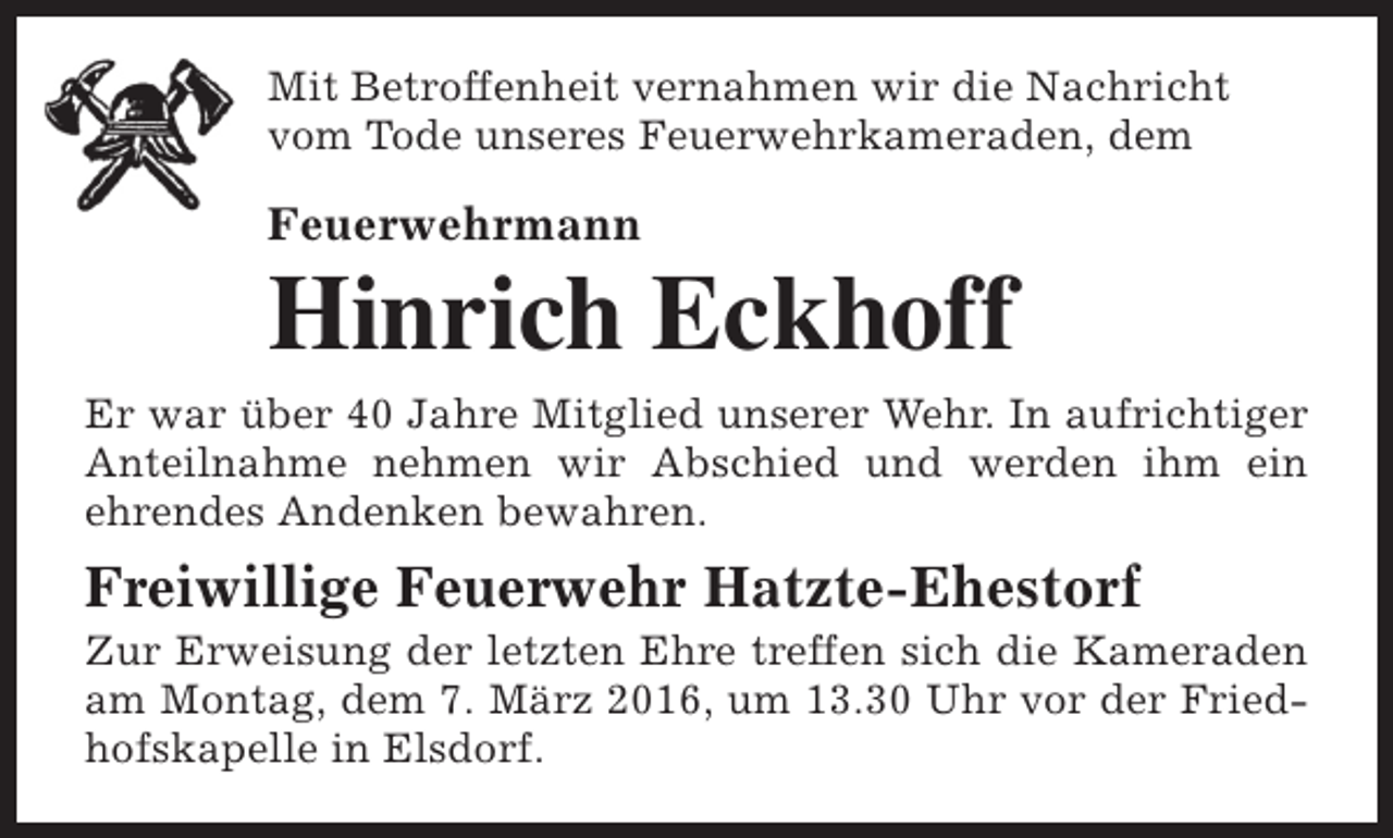 <p>Mit Betroffenheit vernahmen wir die Nachricht<br />vom Tode unseres Feuerwehrkameraden, dem</p><p>Feuerwehrmann</p><p>Hinrich Eckhoff<br />Er war über 40 Jahre Mitglied unserer Wehr. In aufrichtiger<br />Anteilnahme nehmen wir Abschied und werden ihm ein<br />ehrendes Andenken bewahren.</p><p>Freiwillige Feuerwehr Hatzte-Ehestorf</p><p>Zur Erweisung der letzten Ehre treffen sich die Kameraden<br />am Montag, dem 7. März 2016, um 13.30 Uhr vor der Friedhofskapelle in Elsdorf.</p>